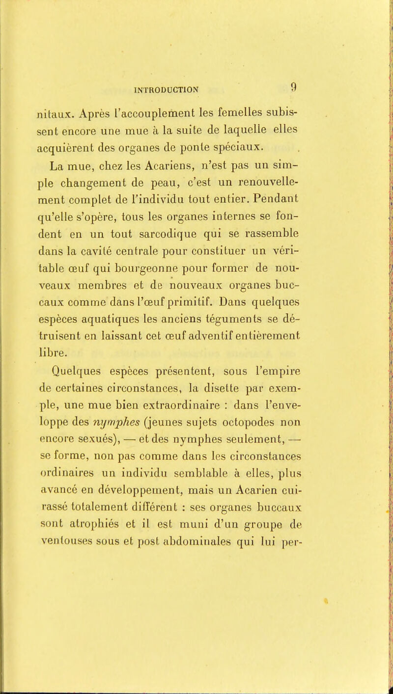 nitaux. Après l'accouplement les femelles subis- sent encore une mue à la suite de laquelle elles acquièrent des organes de ponte spéciaux. La mue, chez les Acariens, n'est pas un sim- ple changement de peau, c'est un renouvelle- ment complet de l'individu tout entier. Pendant qu'elle s'opère, tous les organes internes se fon- dent en un tout sarcodique qui se rassemble dans la cavité centrale pour constituer un véri- table œuf qui bourgeonne pour former de nou- veaux membres et de nouveaux organes buc- caux comme dans l'œuf primitif. Dans quelques espèces aquatiques les anciens téguments se dé- truisent en laissant cet œuf adventif entièrement libre. Quelques espèces présentent, sous l'empire de certaines circonstances, la disette par exem- ple, une mue bien extraordinaire : dans l'enve- loppe des nymphes (jeunes sujets octopodes non encore sexués), — et des nymphes seulement, — se forme, non pas comme dans les circonstances ordinaires un individu semblable à elles, plus avancé en développement, mais un Acarien cui- rassé totalement différent : ses organes buccaux sont atrophiés et il est muni d'un groupe de ventouses sous et post abdominales qui lui per-