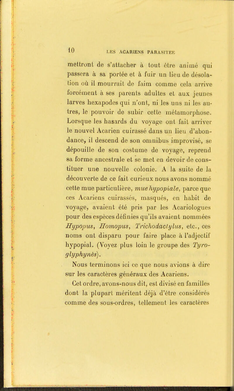 mettront de s'attacher à tout être animé qui passera à sa portée et à fuir un lieu de désola- Lion où il mourrait de faim comme cela arrive forcément à ses parents adultes et aux jeunes larves hexapodes qui n'ont, ni les uns ni les au- tres, le pouvoir de suhir cette métamorphose. Lorsque les hasards du voyage ont fait arriver le nouvel Acarien cuirassé dans un lieu d'abon- dance, il descend de son omnibus improvisé, se dépouille de son costume de voyage, reprend sa forme ancestrale et se met en devoir de cons- tituer une nouvelle colonie. A la suite de la découverte de ce fait curieux nous avons nommé cette mue particulière, muehypopiale, parce que ces Acariens cuirassés, masqués, en habit de voyage, avaient été pris par les Acariologues pour des espèces définies qu'ils avaient nommées Hypopus, Homopus, Trichodaclylus, etc., ces noms ont disparu pour faire place à l'adjectif hypopial. (Voyez plus loin le groupe des Tyro- glyphynës). Nous terminons ici ce que nous avions à dire sur les caractères généraux des Acariens. Cet ordre, avons-nous dit, est divisé en familles dont la plupart méritent déjà d'être considérés comme des sous-ordres, tellement les caractères