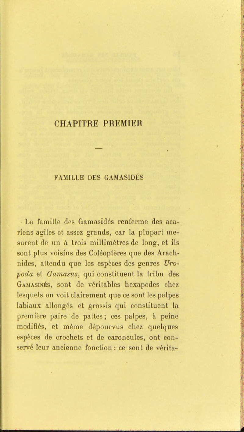 CHAPITRE PREMIER FAMILLE DES GAMASIDÉS La famille des Gamasidés renferme des aca- riens agiles et assez grands, car la plupart me- surent de un à trois millimètres de long, et ils sont plus voisins des Coléoptères que des Arach- nides, attendu que les espèces des genres Uro- poda et Gamasus, qui constituent la tribu des Gamasinés, sont de véritables hexapodes chez lesquels on voit clairement que ce sont les palpes labiaux allongés et grossis qui constituent la première paire de pattes; ces palpes, à peine modifiés, et même dépourvus chez quelques espèces de crochets et de caroncules, ont con- servé leur ancienne fonction : ce sont de vérita-