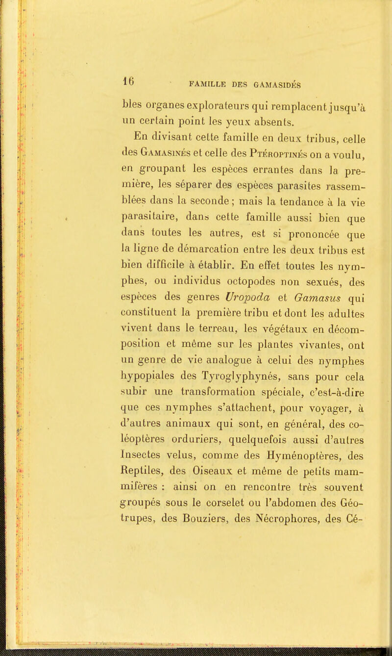 10 FAMILLE DES GAMASIDKS bles organes explorateurs qui remplacent jusqu'à un certain point les yeux absents. En divisant celte famille en deux tribus, celle des Gamasinés et celle des Ptéroptinés on a voulu, en groupant les espèces errantes dans la pre- mière, les séparer des espèces parasites rassem- blées dans la seconde ; mais la tendance à la vie parasitaire, dans cette famille aussi bien que dans toutes les autres, est si prononcée que la ligne de démarcation entre les deux tribus est bien difficile à établir. En effet toutes les nym- pbes, ou individus octopodes non sexués, des espèces des genres (Jropoda et Gamasus qui constituent la première tribu et dont les adultes vivent dans le terreau, les végétaux en décom- position et même sur les plantes vivantes, ont un genre de vie analogue à celui des nymphes hypopiales des Tyroglypbynés, sans pour cela subir une transformation spéciale, c'est-à-dire que ces nymphes s'attachent, pour voyager, à d'autres animaux qui sont, en général, des co- léoptères orduriers, quelquefois aussi d'autres Insectes velus, comme des Hyménoptères, des Reptiles, des Oiseaux et même de petits mam- mifères : ainsi on en rencontre très souvent groupés sous le corselet ou l'abdomen des Géo- trupes, des Bouziers, des Nécrophores, des Cé-