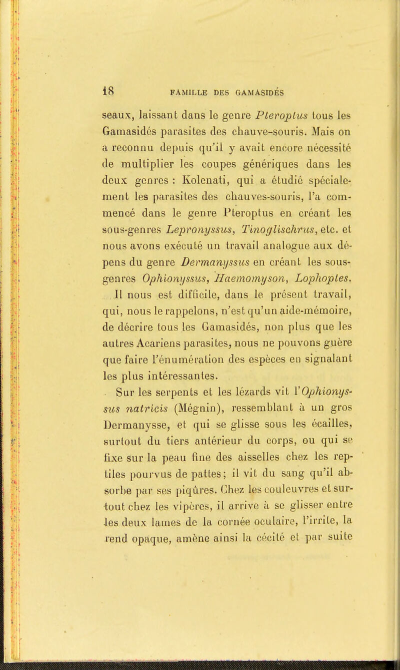 seaux, laissant dans le genre Pteroptus tous les Gamasidés parasites des chauve-souris. Mais on a reconnu depuis qu'il y avait encore nécessité de multiplier les coupes génériques dans les deux genres : Kolenati, qui a étudié spéciale- ment les parasites des chauves-souris, l'a com- mencé dans le genre Pteroptus en créant les sous-genres Lepronyssus, Tinoglischrics, etc. et nous avons exécuté un travail analogue aux dé- pens du genre Dermanyssus en créant les sous- genres Ophionyssus, Haemomyson, Lophoples. Il nous est difficile, dans le présent travail, qui, nous le rappelons, n'est qu'un aide-mémoire, de décrire tous les Gamasidés, non plus que les autres Acariens parasites, nous ne pouvons guère que faire rénumération des espèces en signalant les plus intéressantes. Sur les serpents et les lézards vit Y Ophionys- sus natricis (Mégnin), ressemelant à un gros Dermanysse, et qui se glisse sous les écailles, surtout du tiers antérieur du corps, ou qui se fixe sur la peau fine des aisselles chez les rep- tiles pourvus de pattes; il vit du sang qu'il ab- sorbe par ses piqûres. Chez les couleuvres et sur- tout chez les vipères, il arrive à se glisser entre •les deux lames de la cornée oculaire, l'irrite, la rend opaque, amène ainsi la cécité et par suite