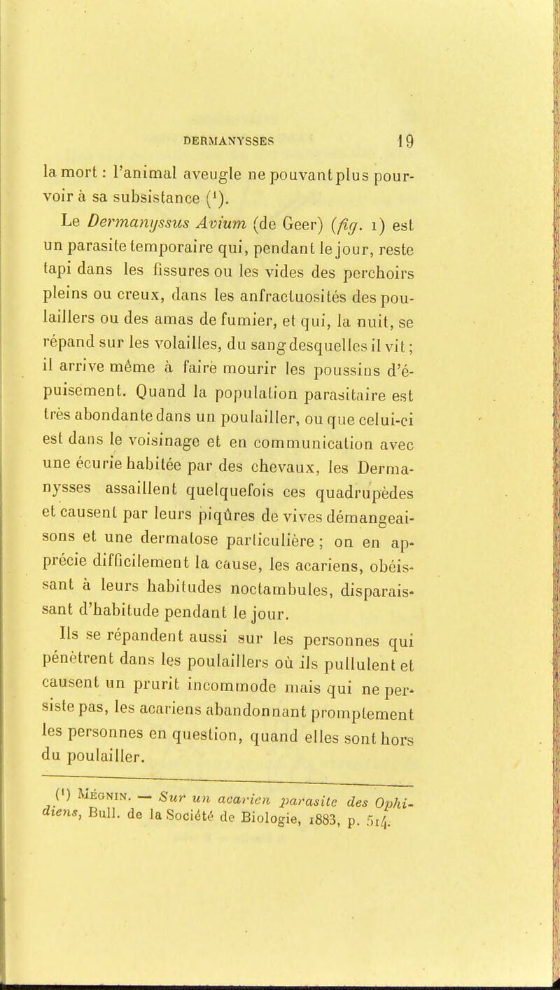 la mort: l'animal aveugle ne pouvant plu s pour- voir à sa subsistance (1). Le Dermanyssus Avium (de Geer) (fig. 1) est un parasite temporaire qui, pendant le jour, reste tapi dans les fissures ou les vides des perchoirs pleins ou creux, dans les anfractuosités des pou- laillers ou des amas de fumier, et qui, la nuit, se répand sur les volailles, du sang desquel les il vit ; il arrive même à faire mourir les poussins d'é- puisement. Quand la population parasitaire est très abondante dans un poulailler, ou que celui-ci est dans le voisinage et en communication avec une écurie habitée par des chevaux, les Derma- nysses assaillent quelquefois ces quadrupèdes et causent par leurs piqûres de vives démangeai- sons et une dermatose parliculière ; on en ap- précie difficilement la cause, les acariens, obéis- sant à leurs habitudes noctambules, disparais- sant d'habitude pendant le jour. Ils se répandent aussi sur les personnes qui pénètrent dans les poulaillers où ils pullulent et causent un prurit incommode mais qui ne per* sistepas, les acariens abandonnant promptement les personnes en question, quand elles sont hors du poulailler. (») Méonin. — Sur un acarien parasite des Ophi- diens, Bull, de la Société de Biologie, i883, p. 5r|