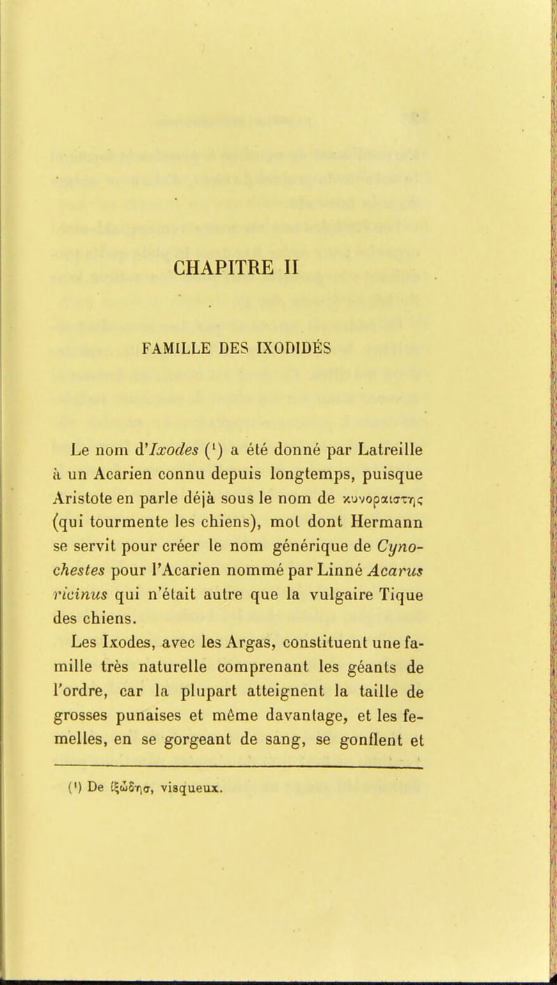 CHAPITRE II FAMILLE DES IXODIDÉS Le nom à'Ixodes (') a été donné par Latreille à un Acarien connu depuis longtemps, puisque Aristote en parle déjà sous le nom de xuvopaKrojç (qui tourmente les chiens), mol dont Hermann se servit pour créer le nom générique de Cyno- chestes pour l'Acarien nommé par Linné Acarus ricinus qui n'était autre que la vulgaire Tique des chiens. Les Ixodes, avec les Argas, constituent une fa- mille très naturelle comprenant les géants de l'ordre, car la plupart atteignent la taille de grosses punaises et même davantage, et les fe- melles, en se gorgeant de sang, se gonflent et (') De EÇtoS^cr, visqueux.