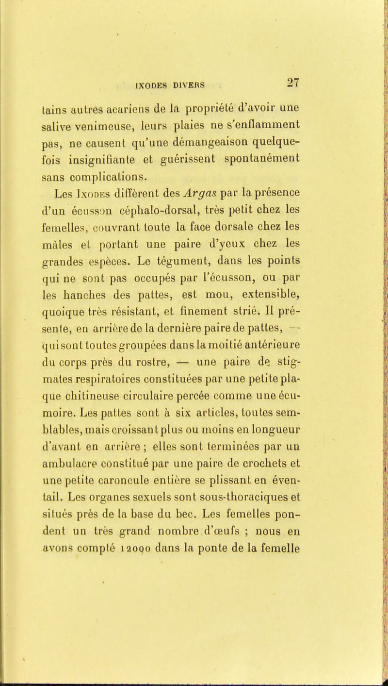 tains autres acariens de la propriété d'avoir une salive venimeuse, leurs plaies ne s'enflamment pas, ne causent qu'une démangeaison quelque- fois insignifiante et guérissent spontanément sans complications. Les Ixodbs diffèrent des Argas par la présence d'un écusson céphalo-dorsal, très petit chez les femelles, couvrant toute la face dorsale chez les mâles et portant une paire d'yeux chez les grandes espèces. Le tégument, dans les points qui ne sont pas occupés par l'écusson, ou par les hanches des pattes, est mou, extensible, quoique très résistant, et finement strié. Il pré- sente, en arrière de la dernière paire de pattes, — quisont toutes groupées dans la moitié antérieure du corps près du rostre, — une paire de stig- mates respiratoires constituées par une petite pla- que chitineuse circulaire percée comme uneécu- moire. Les pattes sont à six articles, toutes sem- blables, mais croissan t plus ou moins en longueur d'avant en arrière ; elles sont terminées par un ambulacre constitué par une paire de crochets et une petite caroncule entière se plissant en éven- tail. Les organes sexuels sont sous-thoraciques et situés près de la base du bec. Les femelles pon- dent un très grand nombre d'œufs ; nous en avons compté 120Q0 dans la ponte de la femelle