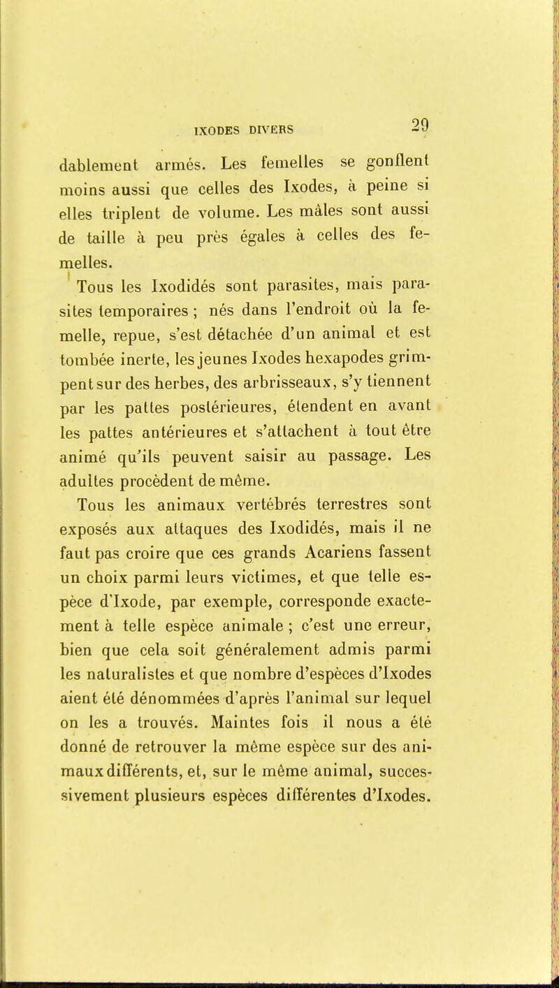 dablement armés. Les femelles se gonflent moins aussi que celles des Ixodes, à peine si elles triplent de volume. Les mâles sont aussi de taille à peu près égales à celles des fe- melles. Tous les Ixodidés sont parasites, mais para- sites temporaires ; nés dans l'endroit où la fe- melle, repue, s'est détachée d'un animal et est tombée inerte, les jeunes Ixodes hexapodes grim- pent sur des herbes, des arbrisseaux, s'y tiennent par les pattes postérieures, étendent en avant les pattes antérieures et s'attachent à tout être animé qu'ils peuvent saisir au passage. Les adultes procèdent de même. Tous les animaux vertébrés terrestres sont exposés aux attaques des Ixodidés, mais il ne faut pas croire que ces grands Acariens fassent un choix parmi leurs victimes, et que telle es- pèce d'Ixode, par exemple, corresponde exacte- ment à telle espèce animale ; c'est une erreur, bien que cela soit généralement admis parmi les naturalistes et que nombre d'espèces d'Ixodes aient été dénommées d'après l'animal sur lequel on les a trouvés. Maintes fois il nous a été donné de retrouver la même espèce sur des ani- maux différents, et, sur le même animal, succes- sivement plusieurs espèces différentes d'Ixodes.