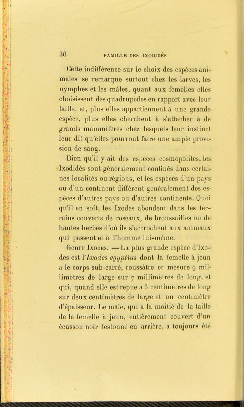 Cette indifférence sur le choix des espèces ani- males se remarque surtout chez les larves, les nymphes et les mâles, quant aux femelles elles choisissent des quadrupèdes en rapport avec leur taille, et, plus elles appartiennent à une grande espèce, plus elles cherchent à s'attacher à de grands mammifères chez lesquels leur instinct leur dit qu'elles pourront faire une ample provi- sion de sang. Bien qu'il y ait des espèces cosmopolites, les Ixodidés sont généralement confinés dans certai- nes localités ou régions, et les espèces d'un pays ou d'un continent diffèrent généralement des es- pèces d'autres pays ou d'autres continents. Quoi qu'il en soit, les Ixodes abondent dans les ter- rains couverts de roseaux, de broussailles ou de hautes herbes d'où ils s'accrochent aux animaux qui passent et à l'homme lui-même. Genre Ixodes. —La plus grande espèce d'Ixo- des est Y Ixodes egyptius dont la femelle à jeun a le corps sub-carré, roussâtre et mesure g mil- limètres de large sur 7 millimètres de long, et qui, quand elle est repue a 3 centimètres de long sur deux centimètres de large et un centimètre d'épaisseur. Le mâle, qui a la moitié de la taille de la femelle à jeun, entièrement couvert d'un écusson noir festonné en arrière, a toujours été