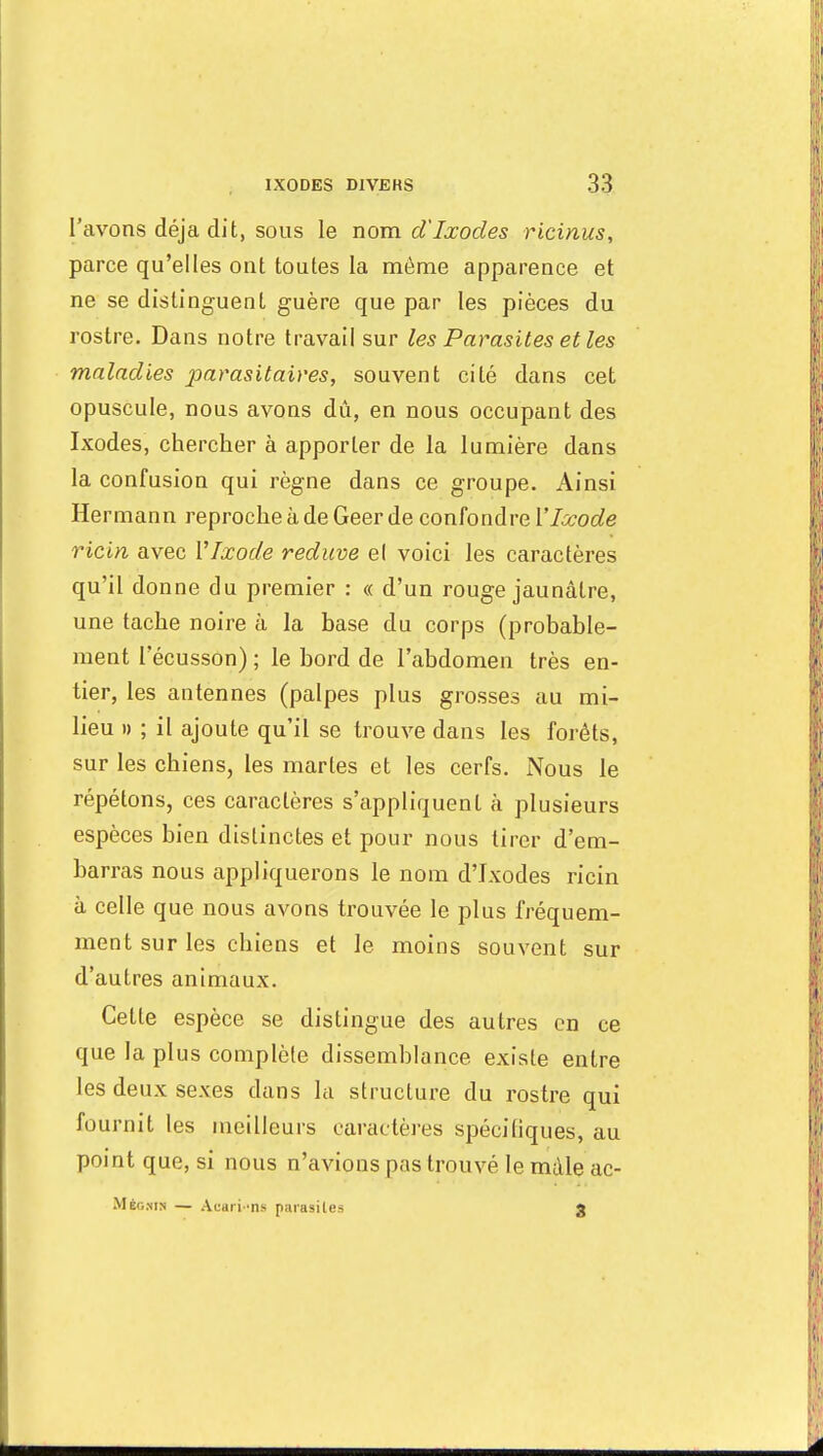 l'avons déjà dit, sous le nom d'Ixocles ricinus, parce qu'elles ont toutes la même apparence et ne se distinguent guère que par les pièces du rostre. Dans notre travail sur les Parasites et les maladies parasitaires, souvent cité dans cet opuscule, nous avons dû, en nous occupant des Ixodes, chercher à apporter de la lumière dans la confusion qui règne dans ce groupe. Ainsi Hermann reproche à de Geer de confondre VIxode ricin avec YIxode reduve el voici les caractères qu'il donne du premier : « d'un rouge jaunâtre, une tache noire à la base du corps (probable- ment Fécusson) ; le bord de l'abdomen très en- tier, les antennes (palpes plus grosses au mi- lieu » ; il ajoute qu'il se trouve dans les forêts, sur les chiens, les martes et les cerfs. Nous le répétons, ces caractères s'appliquent à plusieurs espèces bien distinctes et pour nous tirer d'em- barras nous appliquerons le nom d'Ixodes ricin à celle que nous avons trouvée le plus fréquem- ment sur les chiens et le moins souvent sur d'autres animaux. Cette espèce se distingue des autres en ce que la plus complète dissemblance existe entre les deux sexes dans la structure du rostre qui fournit les meilleurs caractères spécifiques, au point que, si nous n'avions pas trouvé le mâle ac- Még.nin — Acari-ns parasites 3