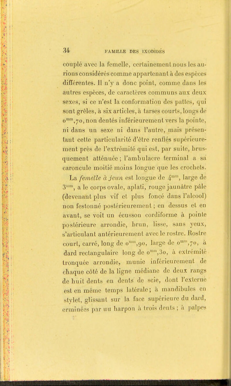 couplé avec la femelle, certainement, nous les au- rions considérés comme appartenant à des espèces différentes. Il n'y a donc point, comme dans les autres espèces, de caractères communs aux deux sexes, si ce n'est la conformation des pattes, qui sont grêles, à six articles, à tarses courts, longs de omm,7o, non dentés inférieurement vers la pointe, ni dans un sexe ni dans l'autre, mais présen- tant cette particularité d'être renflés supérieure- ment près de l'extrémité qui est, par suite, brus- quement atténuée ; l'ambulacre terminal a sa caroncule moitié moins longue que les crochets. La femelle à jeun est longue de 4IU1> large de 3im, a le corps ovale, aplati, rouge jaunâtre pâle (devenant plus vif et plus foncé dans l'alcool) non festonné postérieurement ; en dessus et en avant, se voit un écusson cordiforme à pointe postérieure arrondie, brun, lisse, sans yeux, s'articulant antérieurement avec le rostre. Rostre court, carré, long de omn\9<), large de o,n',7«, à dard rectangulaire long de omm,3o, à extrémité tronquée arrondie, munie inférieurement de chaque côté de la ligne médiane de deux rangs de huit dents en dents de scie, dont l'externe est en même temps latérale ; à mandibules en stylet, glissant sur la face supérieure du dard, ermînëes pur uu harpon à trois dents ; ;'i palpes