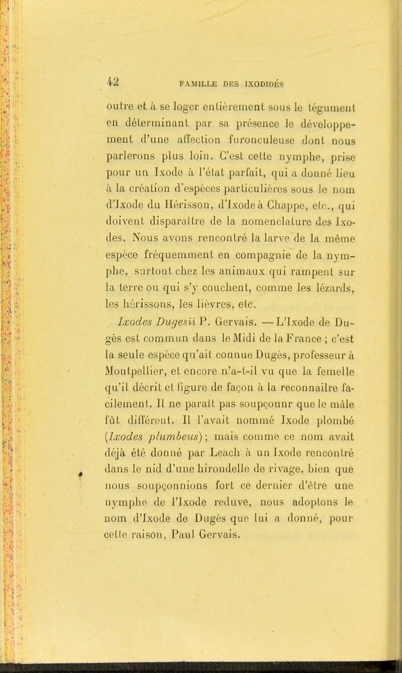 outre et à se loger entièrement sous le tégument en déterminant par sa présence le développe- ment d'une affection furonculeuse dont nous parlerons plus loin. C'est cette nymphe, prise pour un Ixode à l'état parfait, qui a donné lieu à la création d'espèces particulières sous le nom d'Jxode du Hérisson, d'Ixodeà Chappe, etc., qui doivent disparaître de la nomenclature des Ixo- des. Nous avons rencontré la larve de la même espèce fréquemment en compagnie de la nym- phe, surtout chez les animaux qui rampent sur la terre ou qui s'y couchent, comme les lézards, les hérissons, les lièvres, etc. Ixodes Dugesii P. Gervais. —L'Ixode de Du- gès est commun dans le Midi de la France ; c'est la seule espèce qu'ait connue Dugès, professeur à Montpellier, et encore n'a-t-il vu que la femelle qu'il décrit et figure de façon à la reconnailre fa- cilement. Il ne parait pas soupçonnr que le mâle fût différent. Il l'avait nommé Ixode plombé [Ixodes plumbeus) ; mais comme ce nom avait déjà été donné par Leach à un Ixode rencontré dans le nid d'une hirondelle de rivage, bien que nous soupçonnions fort ce dernier d'être une nymphe de l'Ixode reduve, nous adoptons le nom d'Ixode de Dugès que lui a donné, pour celle raison, Paul Gervais.