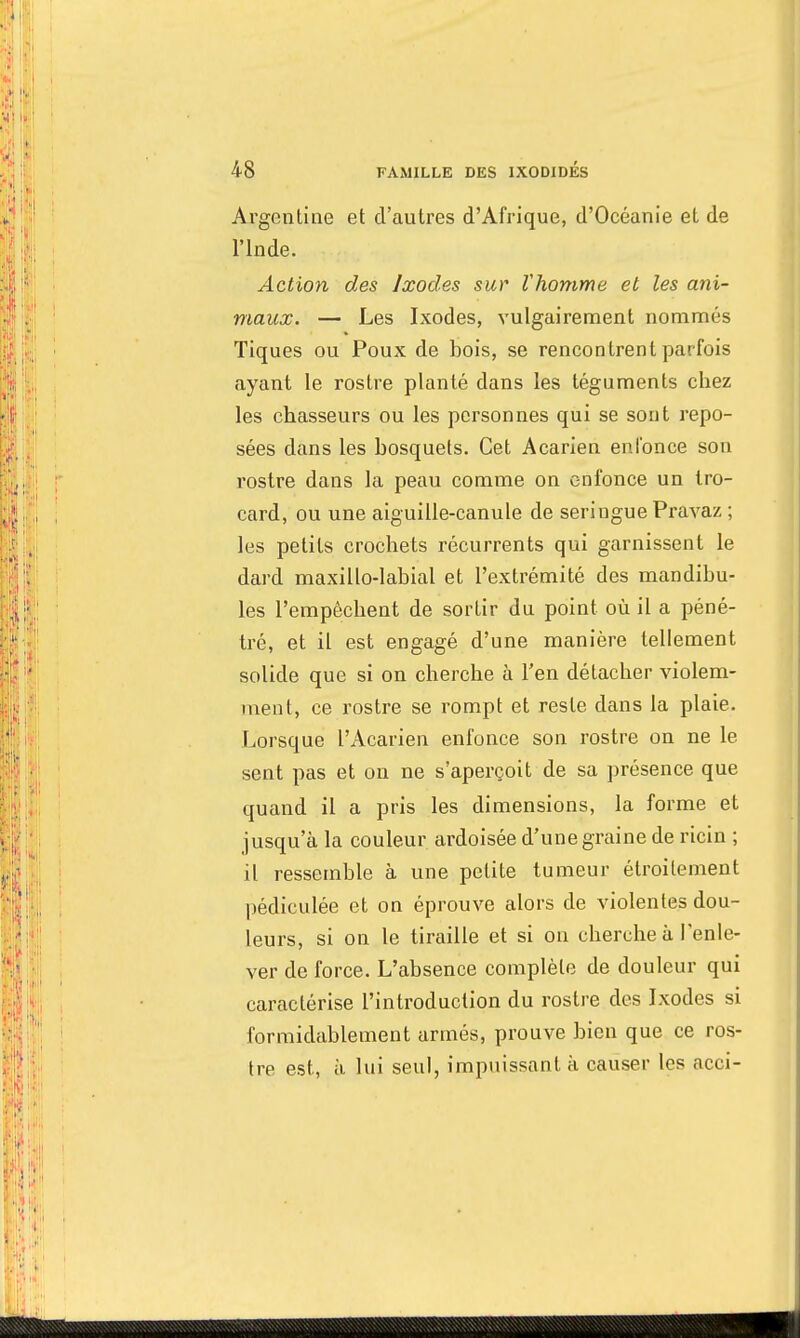 Argentine et d'autres d'Afrique, d'Océanie et de l'Inde. Action des Ixodes sur Vhomme et les ani- maux. — Les Ixodes, vulgairement nommés Tiques ou Poux de bois, se rencontrent parfois ayant le rostre planté dans les téguments chez les chasseurs ou les personnes qui se sont repo- sées dans les bosquets. Cet Acarien enfonce son rostre dans la peau comme on enfonce un tro- card, ou une aiguille-canule de seringue Pravaz ; les petits crochets récurrents qui garnissent le dard maxillo-labial et l'extrémité des mandibu- les l'empêchent de sortir du point où il a péné- tré, et il est engagé d'une manière tellement solide que si on cherche à l'en détacher violem- ment, ce rostre se rompt et reste dans la plaie. Lorsque VAcarien enfonce son rostre on ne le sent pas et on ne s'aperçoit de sa présence que quand il a pris les dimensions, la forme et jusqu'à la couleur ardoisée d'une graine de ricin ; il ressemble à une petite tumeur étroitement pédiculée et on éprouve alors de violentes dou- leurs, si on le tiraille et si on cherche à l'enle- ver de force. L'absence complète de douleur qui caractérise l'introduction du rostre des Ixodes si formidablement armés, prouve bien que ce ros- tre est, à lui seul, impuissant à causer les acci-