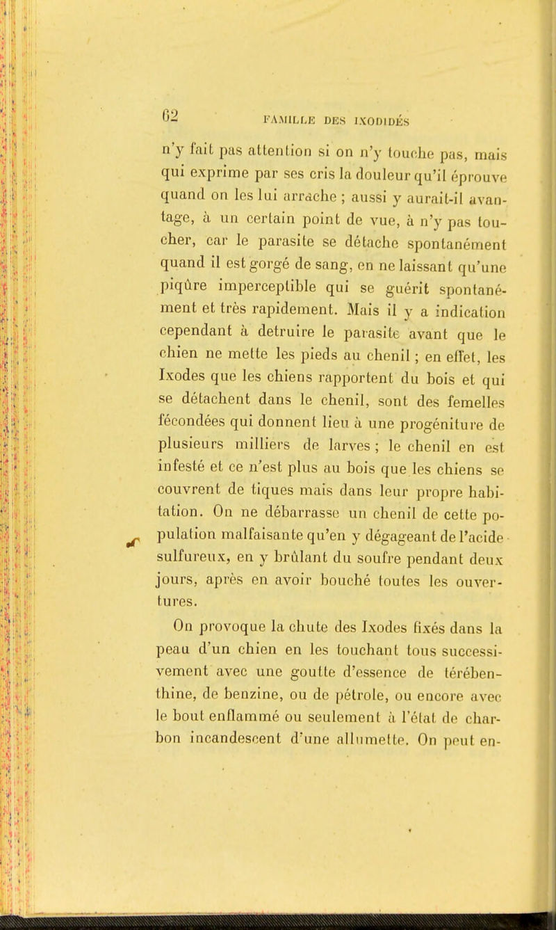 n'y fait pas attention si on n'y touche pas, mais qui exprime par ses cris la douleur qu'il éprouve quand on les lui arrache ; aussi y aurait-il avan- tage, à un certain point de vue, à n'y pas tou- cher, car le parasite se détache spontanément quand il est gorgé de sang, en ne laissant qu'une piqûre imperceptible qui se guérit spontané- ment et très rapidement. Mais il y a indication cependant à détruire le parasite avant que le chien ne mette les pieds au chenil ; en efl'et, les Ixodes que les chiens rapportent du bois et qui se détachent dans le chenil, sont des femelles fécondées qui donnent lieu à une progéniture de plusieurs milliers de larves ; le chenil en est infesté et ce n'est plus au bois que les chiens se couvrent de tiques mais dans leur propre habi- tation. On ne débarrasse un chenil de cette po- pulation malfaisante qu'en y dégageant de l'acide sulfureux, en y brûlant du soufre pendant deux jours, après en avoir bouché toutes les ouver- tures. On provoque la chute des Ixodes fixés dans la peau d'un chien en les touchant tous successi- vement avec une goutte d'essence de térében- thine, de benzine, ou de pétrole, ou encore avec le bout enflammé ou seulement à l'état de char- bon incandescent d'une allumette. On peut en-