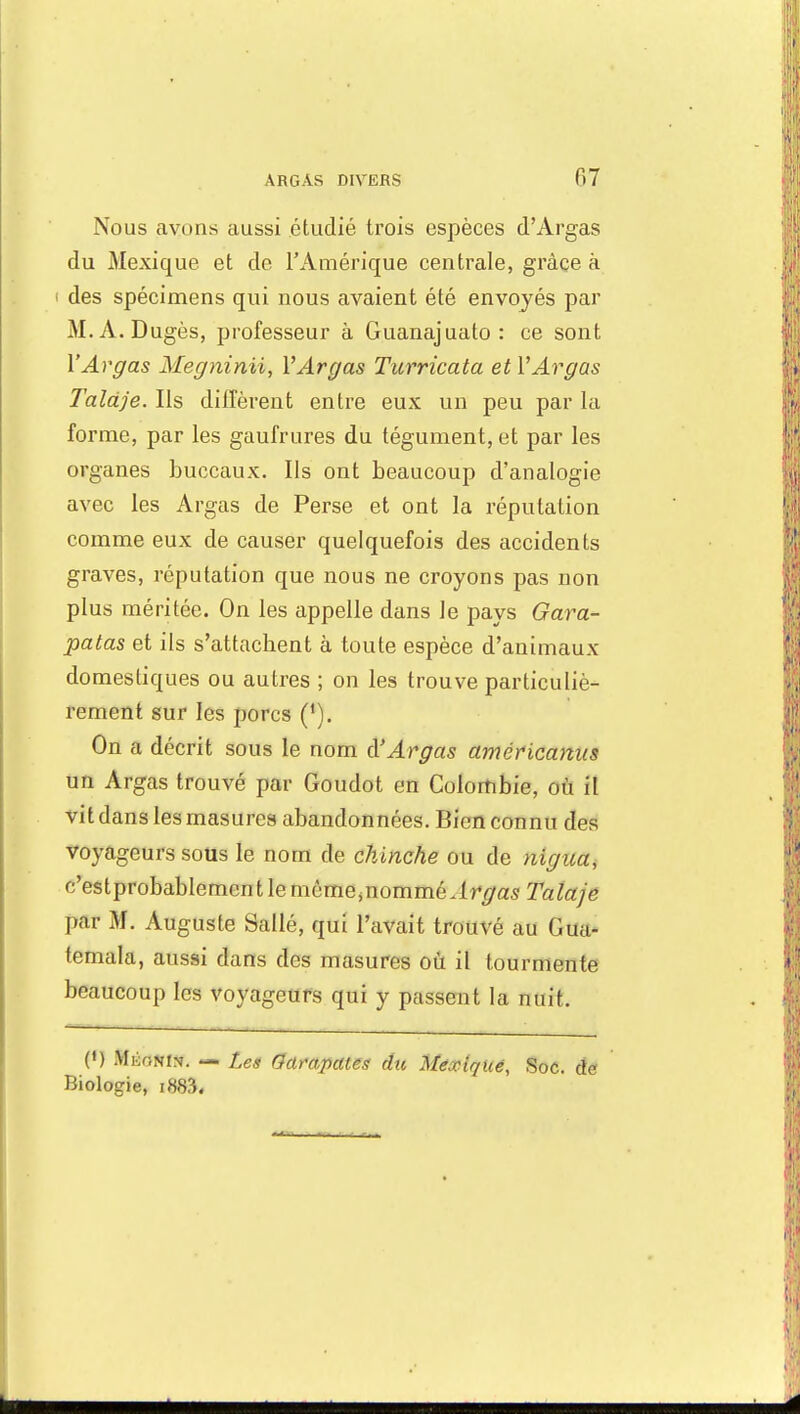 07 Nous .ayons aussi étudié trois espèces d'Argas du Mexique et de l'Amérique centrale, grâce à i des spécimens qui nous avaient été envoyés par M.A.Dugès, professeur à Guanajuato : ce sont YArgas Megninii, YArgas Turricata etYArgus Taldje. Ils diffèrent entre eux un peu par la forme, par les gaufrures du tégument, et par les organes buccaux. Ils ont beaucoup d'analogie avec les Argas de Perse et ont la réputation comme eux de causer quelquefois des accidents graves, réputation que nous ne croyons pas non plus méritée. On les appelle dans le pays Gara- patas et ils s'attachent à toute espèce d'animaux domestiques ou autres ; on les trouve particuliè- rement sur les porcs (*). On a décrit sous le nom d'Argas américanus un Argas trouvé par Goudot en Colombie, où il vit dans les masures abandonnées. Bien connu des voyageurs sous le nom de chinche ou de nigua, c'estprobablemcntlemôme^nommé Argas Talaje par M. Auguste Sallé, qui l'avait trouvé au Gua- temala, aussi dans des masures où il tourmente beaucoup les voyageurs qui y passent la nuit, (') tilÈQKm. — Les Garapates du Mexique, Soc. âe Biologie, i883«