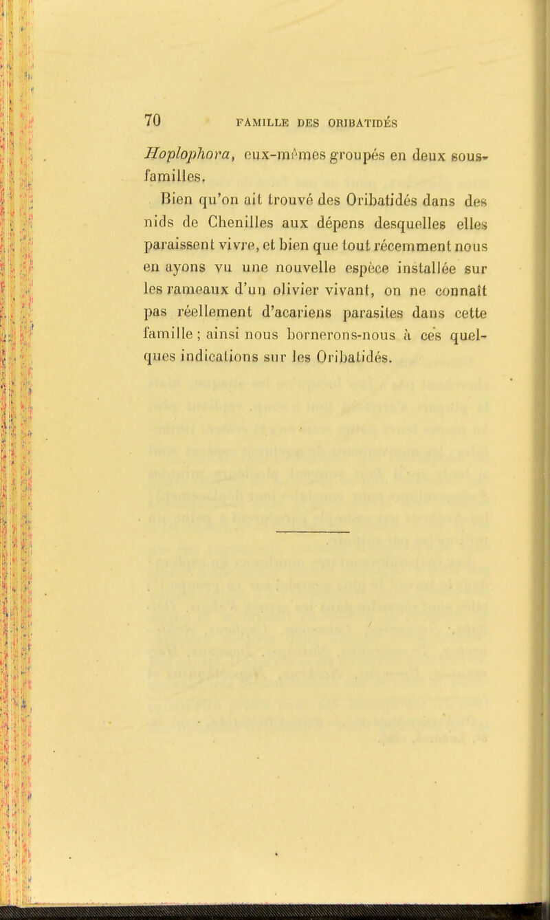 Hoplophora, eux-mêmes groupés en deux sous- familles. Bien qu'on ait trouvé des Oribatidés dans des nids de Chenilles aux dépens desquelles ailes paraissent vivre, et bien que tout récemment nous en ayons vu une nouvelle espèce installée sur les rameaux d'un olivier vivant, on ne connaît pas réellement d'acariens parasites dans cette famille ; ainsi nous bornerons-nous à ces quel- ques indications sur les Oribatidés.