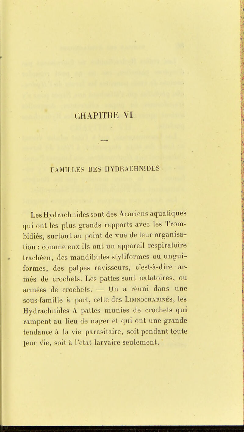 FAMILLES DES HYDRACHNIDES Les Hydrachnides sont des Acariens aquatiques qui ont les plus grands rapports avec les Trom- bidiés, surtout au point de vue de leur organisa- tion : comme eux ils ont un appareil respiratoire trachéen, des mandibules styliformes ou ungui- formes, des palpes ravisseurs, c'est-à-dire ar- més de crochets. Les pattes sont natatoires, ou armées de crochets. — On a réuni dans une sous-famille à part, celle des Limnociiarinés, les Hydrachnides à pattes munies de crochets qui rampent au lieu de nager et qui ont une grande tendance à la vie parasitaire, soit pendant toute leur vie, soit à l'état larvaire seulement.