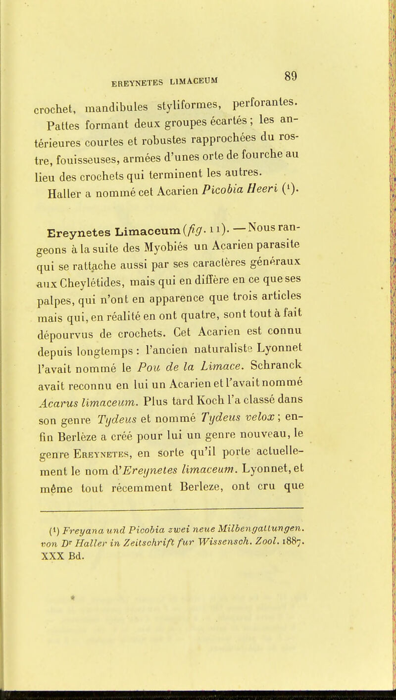 crochet, mandibules styliformes, perforantes. Pattes formant deux groupes écartés ; les an- térieures courtes et robustes rapprochées du ros- tre, fouisseuses, armées d'unes orte de fourche au lieu des crochets qui terminent les autres. Haller a nommé cet Acarien Picobia Heeri Q). Ereynetes Limaceum (/fy. 10- —Nousran- geons à la suite des Myobiés un Acarien parasite qui se rattache aussi par ses caraclères généraux aux Cheylétides, mais qui en diffère en ce que ses palpes, qui n'ont en apparence que trois articles mais qui, en réalité en ont quatre, sont tout à fait dépourvus de crochets. Cet Acarien est connu depuis longtemps: l'ancien naturaliste Lyonnet l'avait nommé le Pou de la Limace. Schranck avait reconnu en lui un Acarien et l'avait nommé Acarus limaceum. Plus tard Koch l'a classé dans son genre Tydeus et nommé Tydeus velox ; en- fin Berlèze a créé pour lui un genre nouveau, le genre Ereynetes, en sorte qu'il porte actuelle- ment le nom à'Ereynetes limaceum. Lyonnet, et même tout récemment Berleze, ont cru que (t) Freyana und Picobia zwei neue Milbengatlungen. von BT Haller in Zeitschrift fur Wissensch. Zool. 1887. XXX Bd.