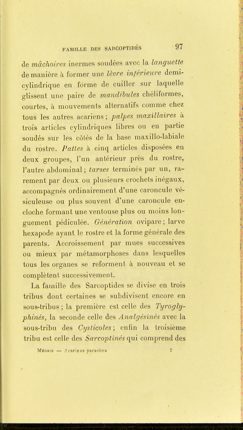 de mâchoires inermes souciées avec la languette de manière à former une lèvre inférieure demi- cylindrique en forme de cuiller sur laquelle glissent une paire de mandibules chéliformes, courtes, à mouvements alternatifs comme chez tous les autres acariens ; palpes maxillaires à trois articles cylindriques libres ou en partie soudés sur les cùlés de la base maxillo-labiale du rostre. Pattes à cinq articles disposées en deux groupes, l'un antérieur près du rostre, l'autre abdominal ; tarses terminés par un, ra- rement par deux ou plusieurs crochets inégaux, accompagnés ordinairement d'une caroncule vé- siculeuse ou plus souvent d'une caroncule en- cloche formant une ventouse plus ou moins lon- guement pédiculée. Génération ovipare ; larve hexapode ayant le rostre et la forme générale des parents. Accroissement par mues successives ou mieux par métamorphoses dans lesquelles tous les organes se reforment à nouveau et se complètent successivement. La famille des Sarcoptides se divise en trois tribus dont certaines se subdivisent encore en sous-tribus ; la première est celle des Tyrogly- phinés, la seconde celle des Analgésinés avec la sous-tribu des Cyslicoles ; enfin la troisième tribu est celle des Sarcoptinés qui comprend des Mégnin — Acariens parasites 7