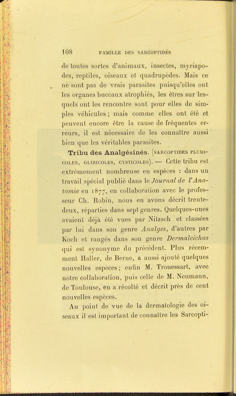 de toutes sortes d'animaux, insectes, myriapo- des, reptiles, oiseaux et quadrupèdes. Mais ce ne sont pas de vrais parasites puisqu'elles ont les organes buccaux atrophiés, les êtres sur les- quels ont les rencontre sont pour elles de sim- ples véhicules ; mais comme elles ont été et peuvent encore être la cause de fréquentes er- reurs, il est nécessaire de les connaître aussi bien que les véritables parasites. Tribu des Analgésinés. (sabcoptides plumi- coles, GLiiucoLES, cysticoles). — Cette tribu est extrêmement nombreuse en espèces : dans un travail spécial publié dans le Journal de VAna- tomie en 1877, en collaboration avec le profes- seur Ch. Robin, nous en avons décrit trente- deux, réparties dans sept genres. Quelques-unes avaient déjà été vues par Nitzsch et classées par lui dans son genre Analges, d'autres par Koch et rangés dans son genre Dermaleichus qui est synonyme du précédent. Plus récem- ment Haller, de Berne, a aussi ajouté quelques nouvelles espèces; enfin M. Trouessart, avec notre collaboration, puis celle de M. Neumann, de Toulouse, en a récolté et décrit près de cent nouvelles espèces. Au point de vue de la dermatologie des oi- seaux il est important de connaître les Sarcopti-