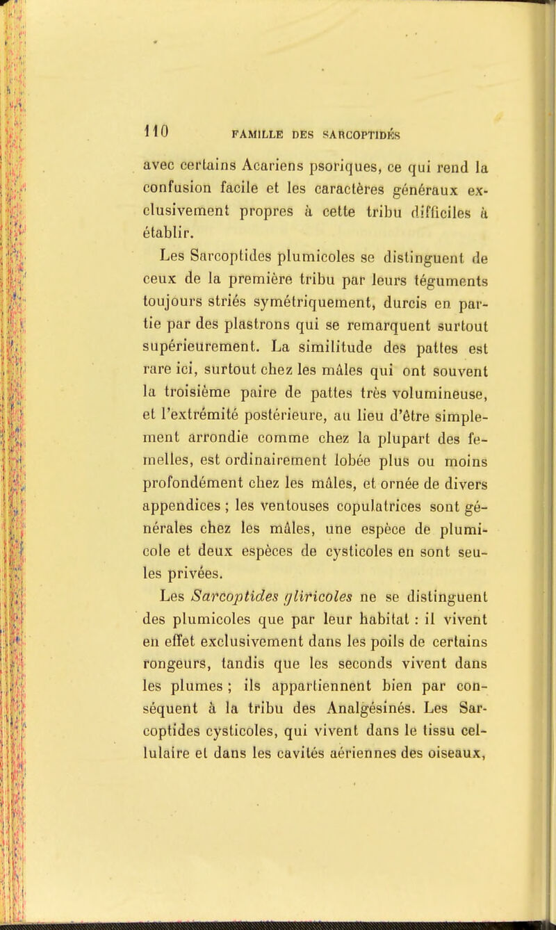 avec certains Acariens psoriques, ce qui rend la confusion facile et les caractères généraux ex- clusivement propres à cette tribu difficiles à établir. Les Sarcoptides plumicoles se distinguent de ceux de la première tribu par leurs téguments toujours striés symétriquement, durcis en par- tie par des plastrons qui se remarquent surtout supérieurement. La similitude des pattes est rare ici, surtout cbez les mâles qui ont souvent la troisième paire de pattes très volumineuse, et l'extrémité postérieure, au lieu d'être simple- ment arrondie comme chez la plupart des fe- melles, est ordinairement lobée plus ou moins profondément cbez les mâles, et ornée de divers appendices; les ventouses copulatrices sont gé- nérales chez les mâles, une espèce de plumi- cole et deux espèces de cysticoles en sont seu- les privées. Les Sarcoptides tjliricoles ne se distinguent des plumicoles que par leur habitat : il vivent en effet exclusivement dans les poils de certains rongeurs, tandis que les seconds vivent dans les plumes ; ils appartiennent bien par con- séquent à la tribu des Analgésinés. Les Sar- coptides cysticoles, qui vivent dans le tissu cel- lulaire et dans les cavités aériennes des oiseaux,