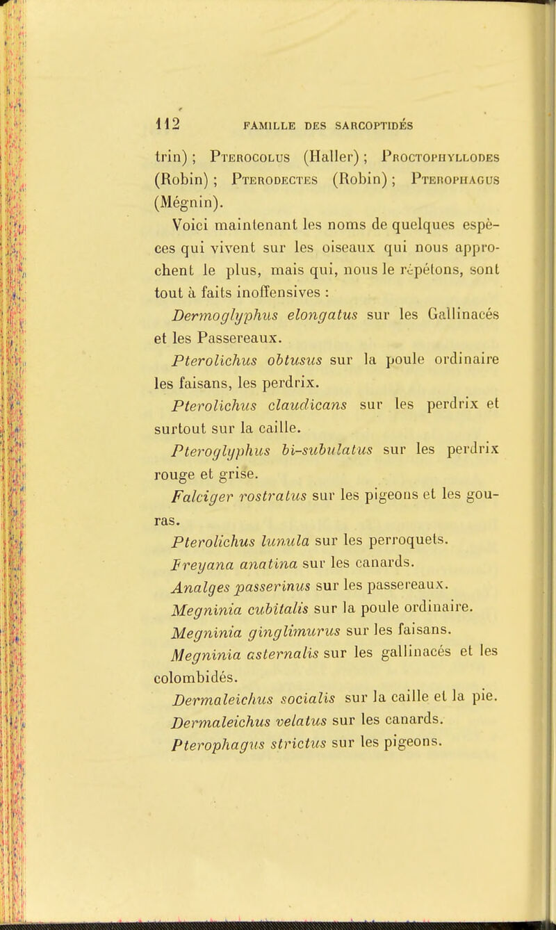 trin) ; Pterocolus (Haller) ; Proctophyllodes (Robin) ; Pterodectes (Robin) ; Pteropuagus (Mégnin). Voici maintenant les noms de quelques espè- ces qui vivent sur les oiseaux qui nous appro- chent le plus, mais qui, nous le répétons, sont tout à faits inoffensives : Dermoglyphus elongatus sur les Gallinacés et les Passereaux. Pterolichus obtusus sur la poule ordinaire les faisans, les perdrix. Pterolichus claudicans sur les perdrix et surtout sur la caille. Pteroglyphus bi-subulalus sur les perdrix rouge et grise. Falciger rostratus sur les pigeons et les gou- ras. Pterolichus lunula sur les perroquets. ireyana anatina sur les canards. Analges passerinus sur les passereaux. Megninia cubitalis sur la poule ordinaire. Megninia ginglimurus sur les faisans. Megninia asternalis sur les gallinacés et les colombidés. Dermaleichus socialis sur la caille et la pie. Dermaleichus velatus sur les canards. Pterophagus strictus sur les pigeons.