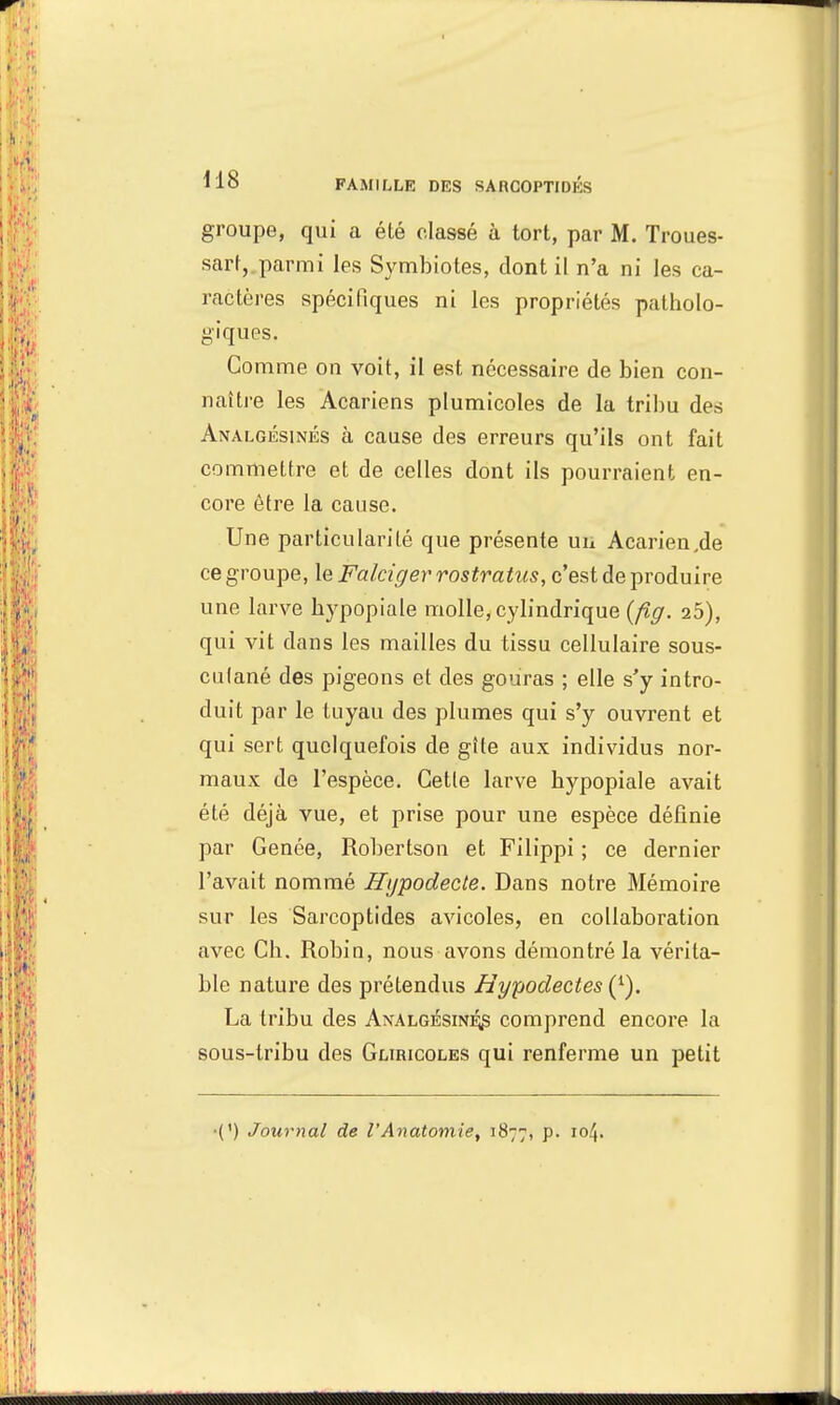 H8 groupe, qui a été classé à tort, par M. Troues- sart,.parmi les Symbiotes, dont il n'a ni les ca- ractères spécifiques ni les propriétés patholo- giques. Comme on voit, il est nécessaire de bien con- naître les Acariens plumicoles de la tribu des Analgésinés à cause des erreurs qu'ils ont fait commettre et de celles dont ils pourraient en- core être la cause. Une particularité que présente un Acarien,de ce groupe, le Falciger rostratus, c'est de produire une larve hypopiale molle, cylindrique (fig. 25), qui vit dans les mailles du tissu cellulaire sous- culané des pigeons et des gouras ; elle s'y intro- duit par le tuyau des plumes qui s'y ouvrent et qui sert quelquefois de gîte aux individus nor- maux de l'espèce. Cette larve hypopiale avait été déjà vue, et prise pour une espèce définie par Gênée, Robertson et Filippi ; ce dernier l'avait nommé Hypodecte. Dans notre Mémoire sur les Sarcoptides avicoles, en collaboration avec Ch. Robin, nous avons démontré la vérita- ble nature des prétendus Uypodectes (1). La tribu des Analgésinés comprend encore la sous-tribu des Gliricoles qui renferme un petit •(') Journal de l'Anatomie, 1877, p. 104.