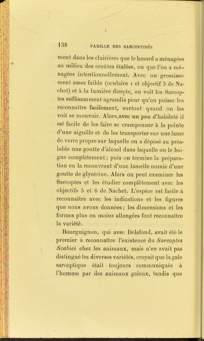 ment dans les clairières que le hasard a ménager s au milieu des croûtes étalées, ou que l'on a mé- nagées intentionnellement. Avec un grossisse- ment assez faible (oculaire i et objectif 3 de Na- cbet) et à la lumière directe, on voit les Sarcop- tes suffisamment agrandis pour qu'on puisse les reconnaître facilement, surtout quand on les voit se mouvoir. Alors,avec un peu d'habileté il est facile de les faire se cramponner h la pointe d'une aiguille et de les transporter sur une lame de verre propre sur laquelle on a déposé au préa- lable une goutte d'alcool dans laquelle on le bai- gne complètement; puis on termine la prépara- tion en la recouvrant d'une lamelle munie d'une goutte de glycérine. Alors on peut examiner les Sarcoptes et les étudier complètement avec les objectifs 5 et 6 de Nachet. L'espèce est facile à reconnaître avec les indications et les figures que nous avons données ; les dimensions et les formes plus ou moins allongées font reconnaître la variété. Bourguignon, qui avec Delafond, avait été le premier à reconnaître l'existence du Sarcoptes Scabiei chez les animaux, mais n'en avait pas distingué les diverses variétés, croyait que la gale sarcoptique était toujours communiquée à l'homme par des animaux galeux, tandis que