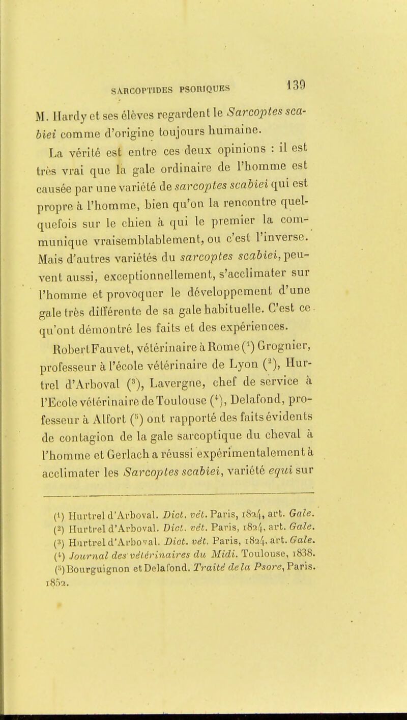 S VRGOPTIDES PSOniQUES 10 J M. Hardy et ses élèves regardent le Sarcoptes sca- biei comme d'origine toujours humaine. La vérité est entre ces deux opinions : il est très vrai que là gale ordinaire de l'homme est causée par une variété de sarcoptes scabiei qui est propre à l'homme, hien qu'on la rencontre quel- quefois sur le chien à qui le premier la com- munique vraisemblablement, ou c'est l'inverse. Mais d'autres variétés du sarcoptes scabiei, peu- vent aussi, exceptionnellement, s'acclimater sur l'homme et provoquer le développement d'une gale très différente de sa gale habituelle. C'est ce qu'ont démontré les faits et des expériences. RobertFauvet, vétérinaire à Rome (l) Grognier, professeur à l'école vétérinaire de Lyon (2), Hur- trel d'Arboval (3), Lavergne, chef de service à l'Ecole vétérinaire de Toulouse (4), Delafond, pro- fesseur à Alfort ont rapporté des faits évidents de contagion de la gale sarcoptique du cheval à l'homme et Gerlach a réussi expérimentalement à acclimater les Sarcoptes scabiei, variété equi sur (1) Hurtrel d'Arboval. Bict. vêt. Paris, iSa/,, art. Gale. (2) Hurtrel d'Arboval. Dict. vêt. Paris, i82't,art. Gale. (:>) Hurtrel d'Arboval. Dict. vêt, Paris, 1824, art. Gale. (4) Journal des vétérinaires du Midi. Toulouse, i838. (■) Bourguignon et Delafond. Traité delà Psore, Paris. i8f>2.