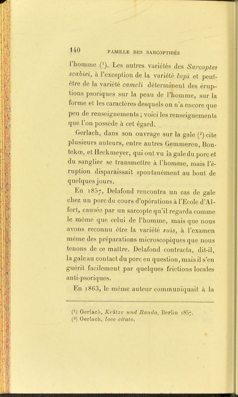 l'homme ('). Les autres variélés des Sarcoptes scabiei, h l'exception de la variété lapi et peut- être de la variété cameli déterminent des érup- tions psoriques sur la peau de l'homme, sur la forme et les caractères desquels on n'a encore que peu de renseignements ; voici les renseignements que l'on possède à cet égard. Gerlach, dans son ouvrage sur la gale (2) cite plusieurs auteurs, entre autres Gemmeren, Bon- tekœ, etHeckmeyer, qui ont vu la gale du porc et du sanglier se transmettre à l'homme, mais l'é- ruption disparaissait spontanément au bout de quelques jours. En 1867, Delafond rencontra un cas de gale chez un porc du cours d'opérations à l'Ecole d'Al- fort, causée par un sarcopte qu'il regarda comme le même que celui de l'homme, mais que nous avons reconnu être la variété suis, à l'examen même des préparations microscopiques que nous tenons de ce maître. Delafond contracta, dit-il, lagaleau contact du porc en question, mais il s'en guérit facilement par quelques frictions locales anti-psoriques. En 1863, le même auteur communiquait à la (1) Gerlach, Krâtze und Randa, Berlin 1807. (2) Gerlach, loco citato.