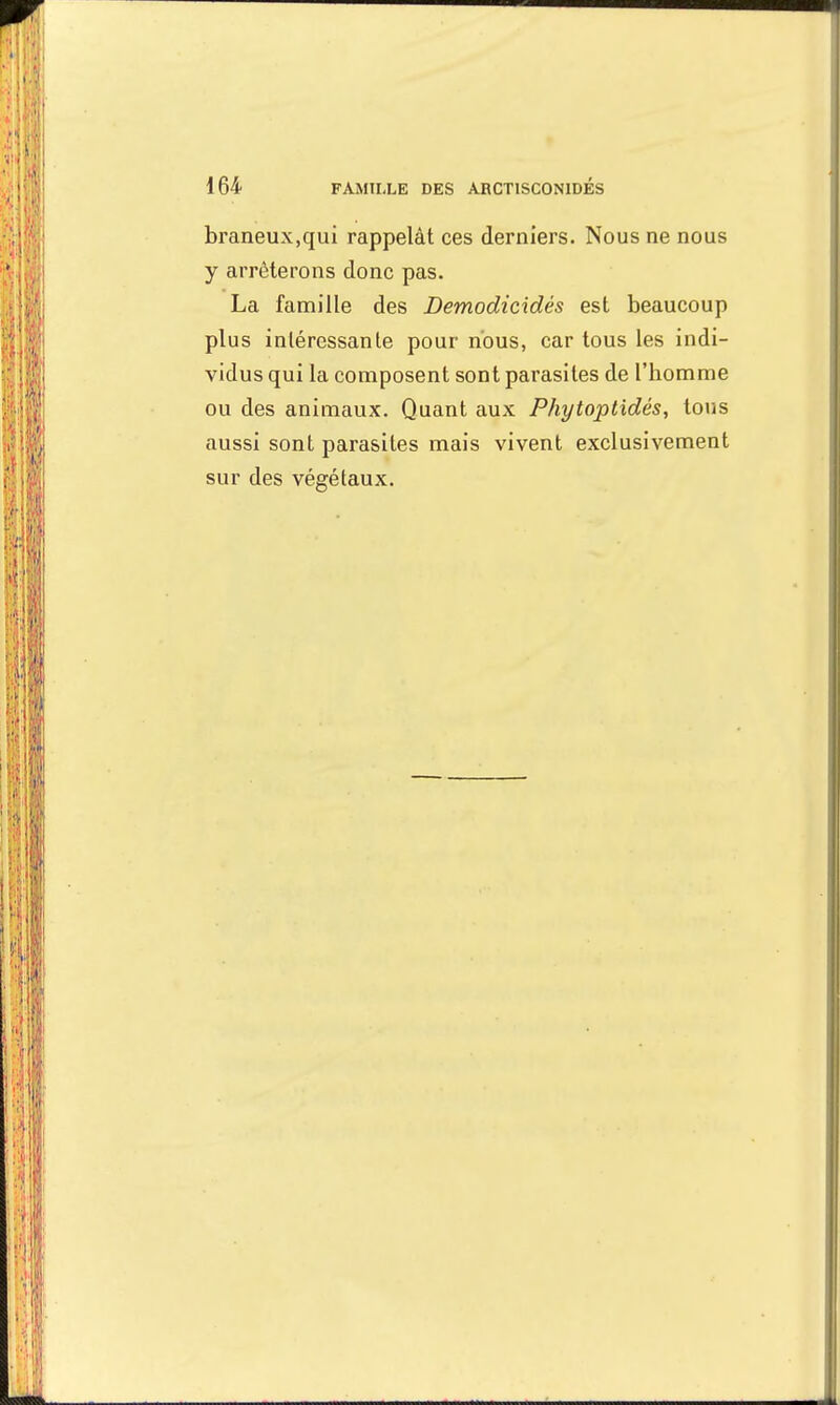 braneux.qui rappelât ces derniers. Nous ne nous y arrêterons donc pas. La famille des Demodicidès est beaucoup plus intéressante pour nous, car tous les indi- vidus qui la composent sont parasites de l'homme ou des animaux. Quant aux Phytoptidés, tous aussi sont parasites mais vivent exclusivement sur des végétaux.