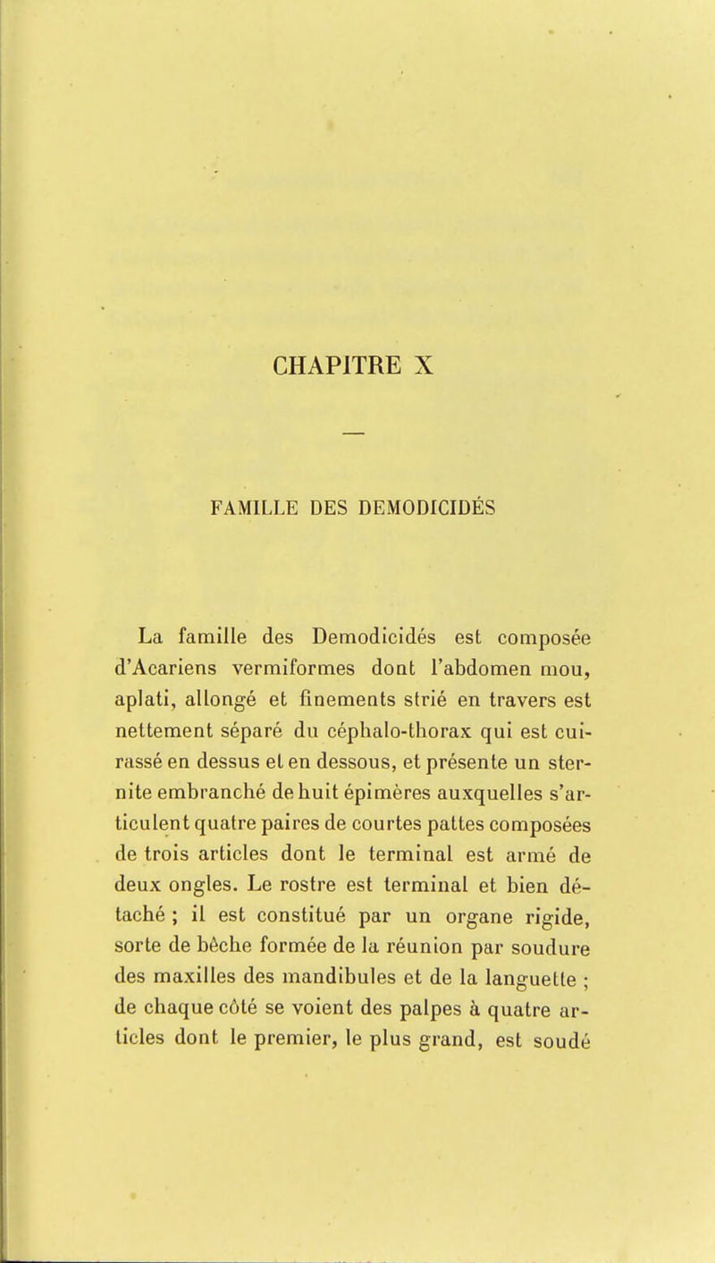 FAMILLE DES DEMODICIDÉS La famille des Demodicidés est composée d'Acariens vermiformes dont l'abdomen mou, aplati, allongé et finements strié en travers est nettement séparé du céphalo-thorax qui est cui- rassé en dessus et en dessous, et présente un ster- nite embranché de huit épimères auxquelles s'ar- ticulent quatre paires de courtes pattes composées de trois articles dont le terminal est armé de deux ongles. Le rostre est terminal et bien dé- taché ; il est constitué par un organe rigide, sorte de bêche formée de la réunion par soudure des maxilles des mandibules et de la languette ; de chaque côté se voient des palpes à quatre ar- ticles dont le premier, le plus grand, est soudé