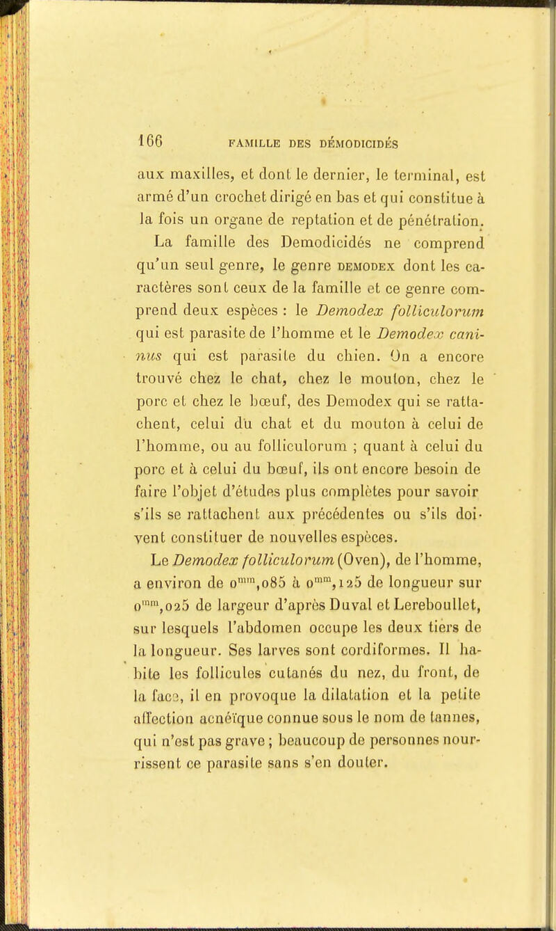 aux maxilles, et donl le dernier, le terminal, est armé d'un crochet dirigé en bas et qui constitue à la fois un organe de reptation et de pénétration. La famille des Demodicidés ne comprend qu'un seul genre, le genre demodex dont les ca- ractères sont ceux de la famille et ce genre com- prend deux espèces : le Demodex folliculorum qui est parasite de l'homme et le Demodex cani- nus qui est parasite du chien. On a encore trouvé chez le chat, chez le mouton, chez le porc et chez le bœuf, des Demodex qui se ratta- chent, celui du chat et du mouton à celui de l'homme, ou au folliculorum ; quant à celui du porc et à celui du bœuf, ils ont encore besoin de faire l'objet d'études plus complètes pour savoir s'ils se rattachent aux précédentes ou s'ils doi- vent constituer de nouvelles espèces. Le Demodex folliculorum (Oven), de l'homme, a environ de omm,o85 à omm, 126 de longueur sur omm,o25 de largeur d'après Duval et Lereboullet, sur lesquels l'abdomen occupe les deux tiers de la longueur. Ses larves sont cordiformes. Il ha- bite les follicules cutanés du nez, du front, de la facs, il en provoque la dilatation et la petite affection acnéïque connue sous le nom de tannes, qui n'est pas grave ; beaucoup de personnes nour- rissent ce parasite sans s'en douter.