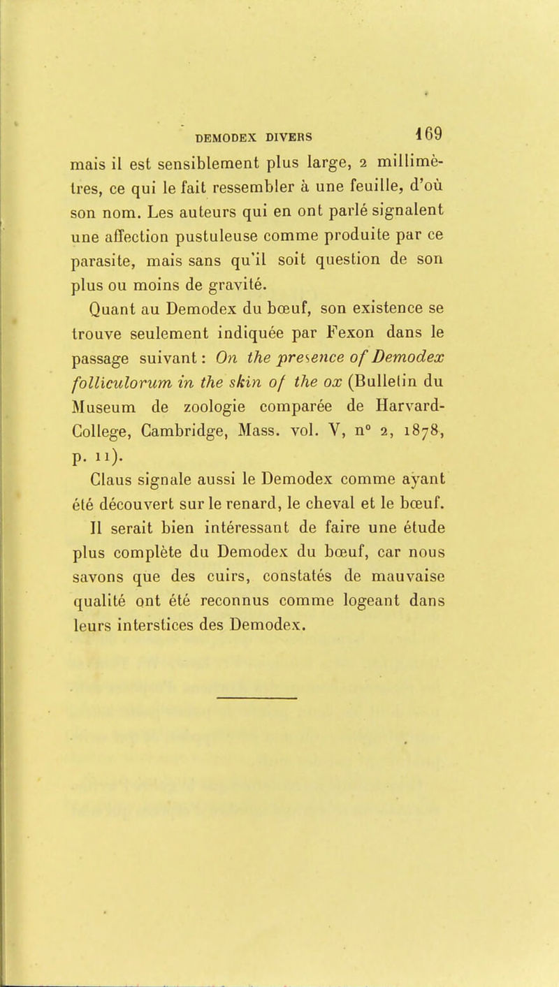 mais il est sensiblement plus large, 2 millimè- tres, ce qui le fait ressembler à une feuille, d'où son nom. Les auteurs qui en ont parlé signalent une affection pustuleuse comme produite par ce parasite, mais sans qu'il soit question de son plus ou moins de gravité. Quant au Demodex du bœuf, son existence se trouve seulement indiquée par Fexon dans le passage suivant: On ihe présence of Demodex follieulorum in the skin of ihe ox (Bulletin du Muséum de zoologie comparée de Harvard- Collège, Cambridge, Mass. vol. V, n° 2, 1878, p. 11). Claus signale aussi le Demodex comme ayant été découvert sur le renard, le cbeval et le bœuf. Il serait bien intéressant de faire une étude plus complète du Demodex du bœuf, car nous savons que des cuirs, constatés de mauvaise qualité ont été reconnus comme logeant dans leurs interstices des Demodex.