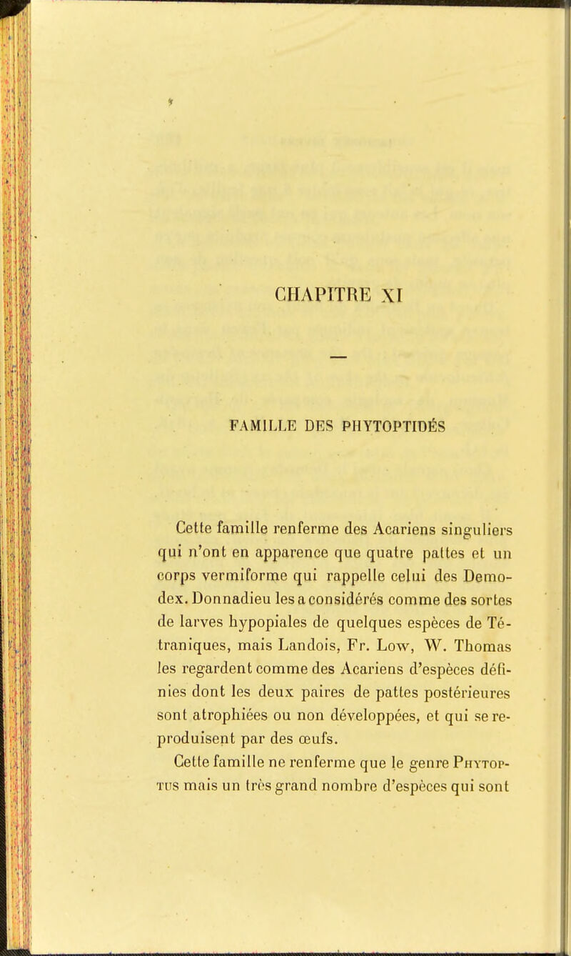 * CHAPITRE XI FAMILLE DES PHYTOPTIDÉS Cette famille renferme des Acariens singuliers qui n'ont en apparence que quatre pattes et un corps vermiforme qui rappelle celui des Demo- dex. Donnadieu les a considérés comme des sortes de larves hypopiales de quelques espèces de Té- traniques, mais Landois, Fr. Low, W. Thomas les regardent comme des Acariens d'espèces défi- nies dont les deux paires de pattes postérieures sont atrophiées ou non développées, et qui se re- produisent par des œufs. Cette famille ne renferme que le genre Phytop- tus mais un très grand nombre d'espèces qui sont