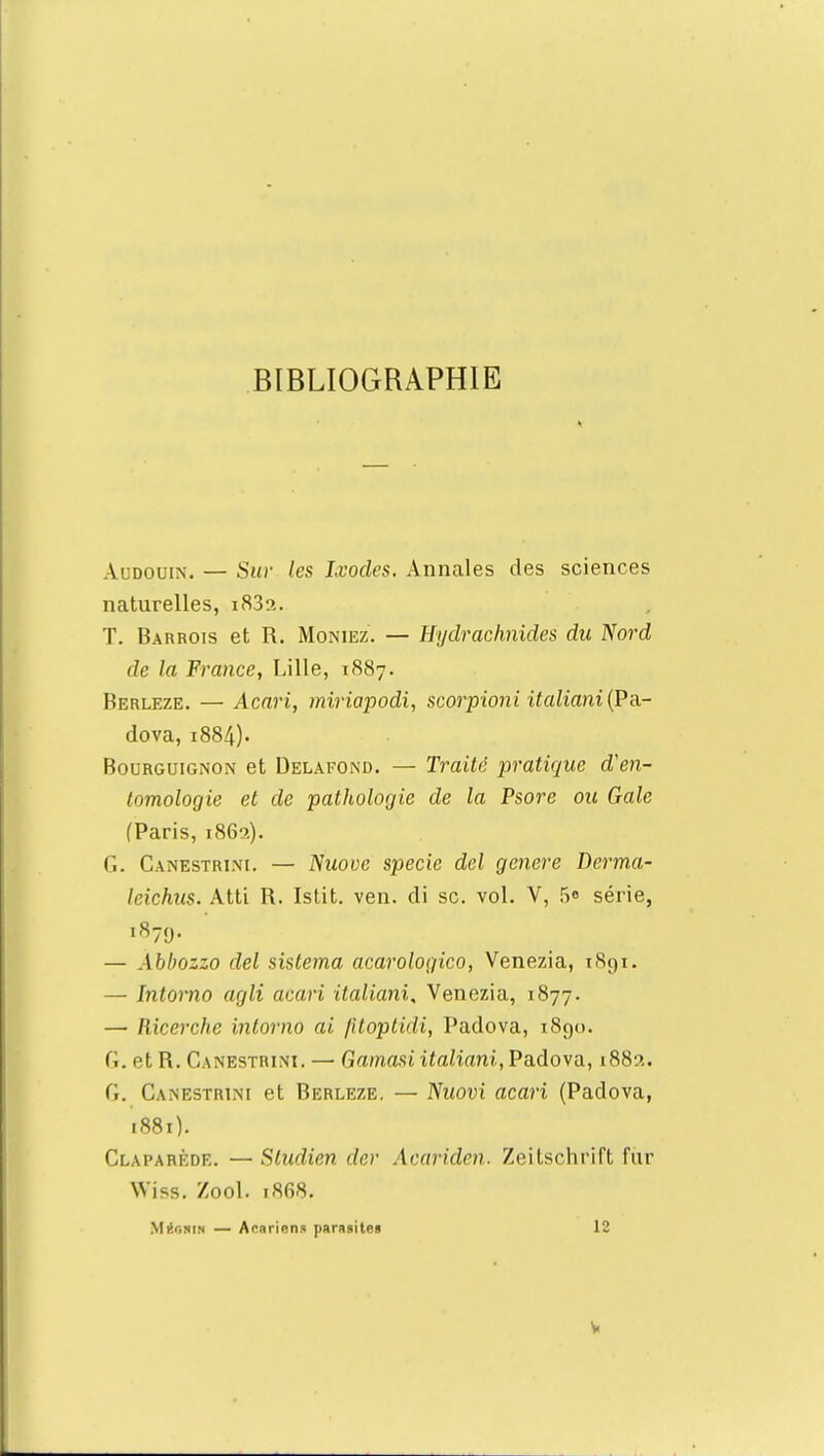 BIBLIOGRAPHIE Audouin. — Sur les Ixodes. Annales des sciences naturelles, i83a. T. Barrois et R. Moniez. — Hydrachnides du Nord de la France, Lille, 1887. Berleze. — Acari, miriapodi, scorpioni italiani(Pa.- dova, 1884). Bourguignon et Delafond. — Traité pratique d'en- tomologie et de pathologie de la Psore ou Gale (Paris, 1862). G. Canestri.m. — Nuovc specic del génère Derma- leichus. Atti R. Istit. ven. di se. vol. V, 5» série, 1879. — Abbozzo del sistema acarologico, Venezia, 1891. — Intomo agli acari italiani, Venezia, 1877. — Ricerche intomo ai (itoptidi, Padova, 1890. (.. et H. Canbstrini. — Gatnasiitaliani,Padova, 188?.. fi. Canestrini et Berleze. — Nuovi acari (Padova, 1881). Claparède. — Sludien der Acariden. Zeitschrift fur Wiss. Zool. 1868. MiSgnin — Acariens parasite» 12