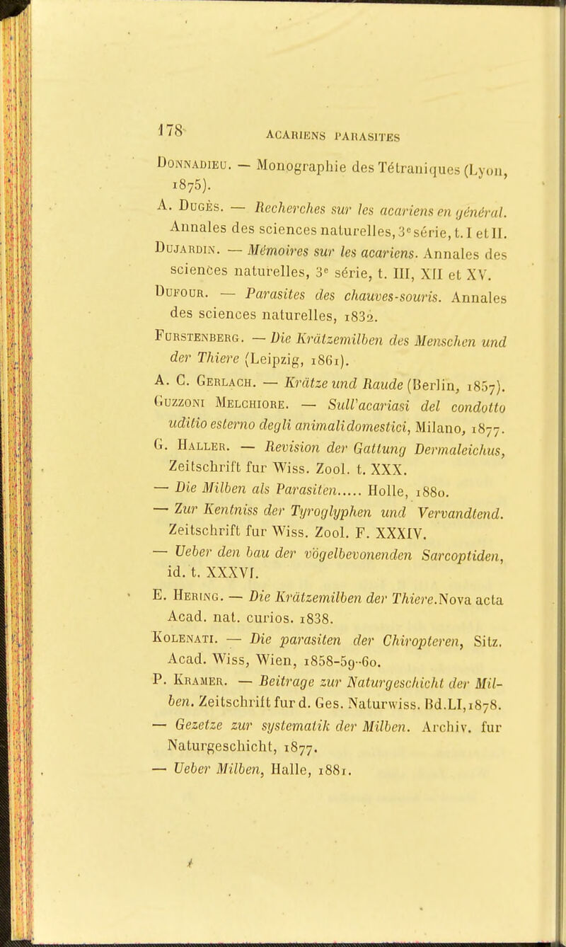 Doîwadieu. - Monographie des Tétraniques (Lyon, i875). A. Dugks. — Recherches sur les acariens en général. Annales des sciences naturelles, 3csérie, 1.1 el II. Du jardin. — Mémoires sur les acariens. Annales des sciences naturelles, 3e série, t. III, XII et XV. Dufour. — Parasites des chauves-souris. Annales des sciences naturelles, i832. Furstenberg. — Die Krâtzemilben des Menschen und der Thiere (Leipzig, 1861). A. C. Gerlach. — Krâtzeimd Raude (Berlin, 1857). Guzzom Melchiore. — SulVacariasi del condotto iiditio estemo degli animalidomestici, Milano, 1877. G. Haller. — Revision der Gattung Dermaleichus, Zeitschrift fur Wiss. Zool. t. XXX. — Die Milben als Parasiten Holle, 1880. — Zur Kentniss der Tyroglyphen und Vervandtend. Zeitschrift fur Wiss. Zool. F. XXXIV. — Ueber den bau der vogelbevonenden Sarcoptiden, id. t. XXXVI. E. Hering. — Die Krâtzemilben der Thiere.Nova. acta Acad. nat. curios. i838. Kolenati. — Die parasiten der Chiroptcren, Silz. Acad. Wiss, Wien, 1858-59-60. P. Kramer. — Reitrage zur JSaturgeschichl der Mil- ben. Zeitschrift fur d. Ges. Naturwiss. Bd.LI, 1878. — Gezetze zur syslemaiik der Milben. Archiv. fur Naturgeschicht, 1877. — Ueber Milben, Halle, i88f.