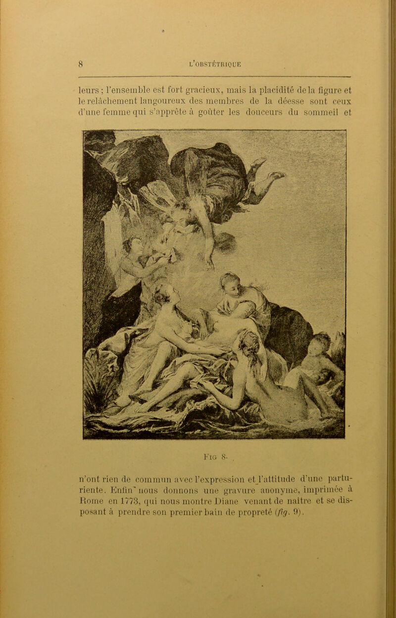 leurs : l'ensemble est fort gracieux, mais la placidité delà figure et le relâchement langoureux des membres de la déesse sont ceux d’une femme qui s’apprête à goûter les douceurs du sommeil et Fig 8- n’ont rien de commun avec l’expression et l’attitude d’une partu- riente. Enfin'nous donnons une gravure anonyme, imprimée à Rome en 1773, qui nous montre Diane venant de naître et se dis- posant à prendre son premier bain de propreté (/7y. 9).