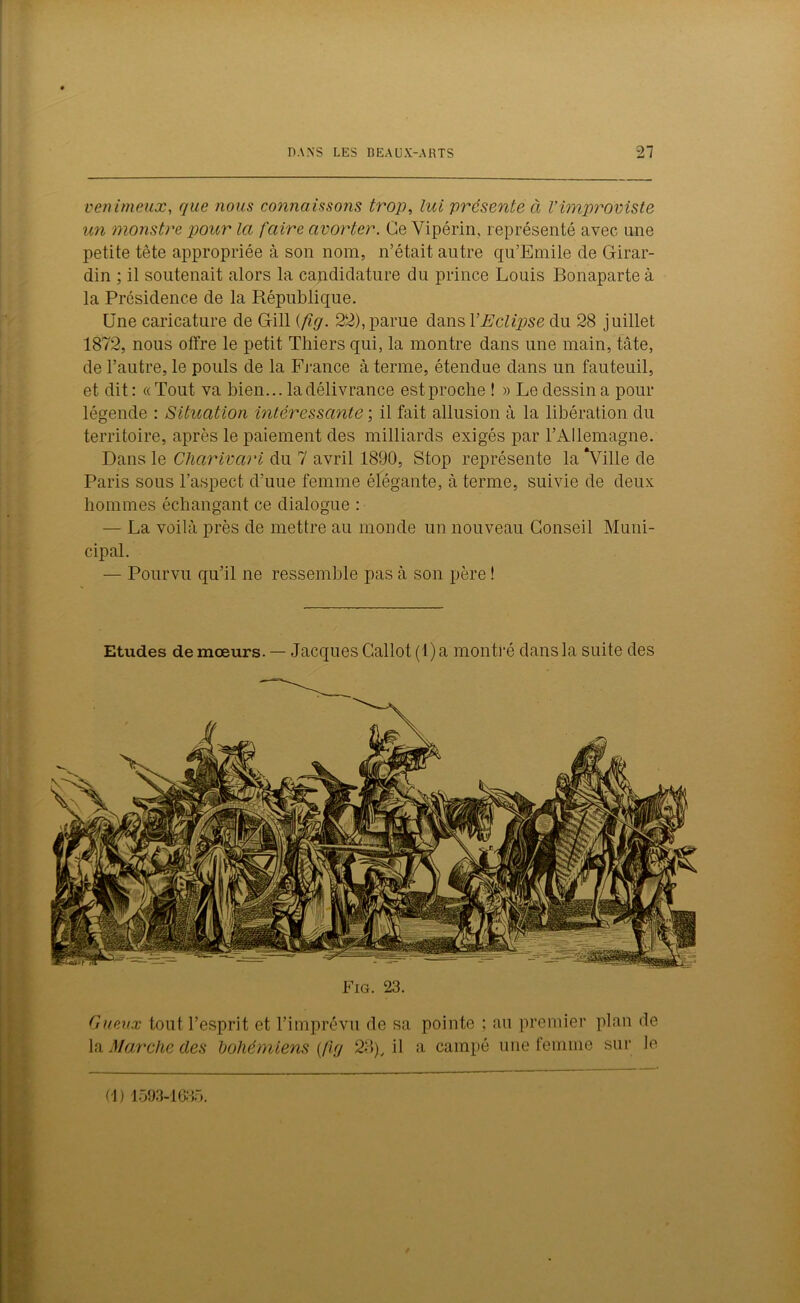 venimeux, que nous connaissons trop, lui présente à Vimproviste un monstre pour la faire avorter. Ce Vipérin, représenté: avec une petite tête appropriée à son nom, n’était autre qu’Emile de Girar- din ; il soutenait alors la candidature du prince Louis Bonaparte à la Présidence de la République. Une caricature de Gill (fig. 22), parue dans XEclipse du 28 juillet 1872, nous offre le petit Thiers qui, la montre dans une main, tâte, de l’autre, le pouls de la France à terme, étendue dans un fauteuil, et dit : « Tout va bien... la délivrance est proche ! » Le dessin a pour légende : Situation intéressante ; il fait allusion à la libération du territoire, après le paiement des milliards exigés par l’Allemagne. Dans le Charivari du 7 avril 1890, Stop représente la “Ville de Paris sous l’aspect d’uue femme élégante, à terme, suivie de deux hommes échangant ce dialogue : — La voilà près de mettre au monde un nouveau Conseil Muni- cipal. — Pourvu qu’il ne ressemble pas à son père ! Etudes de mœurs. — Jacques Callot(l) a montré dans la suite des Fig. 23. Gueux tout l’esprit et l’imprévu de sa pointe ; au premier plan de la Marche des bohémiens {fig 28), il a campé une femme sur le (1) 1593-1635.