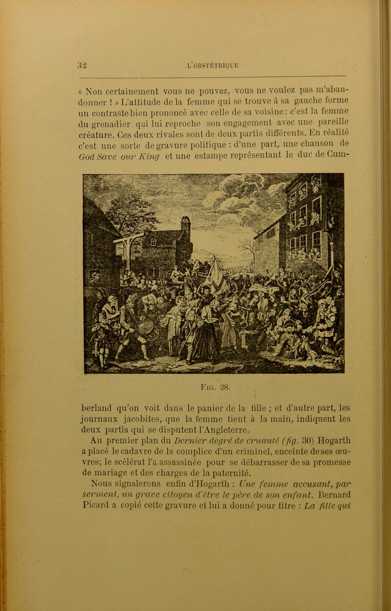 « Non certainement vous ne pouvez, vous ne voulez pas m’aban- donner ! » L’attitude de la femme qui se trouve à sa gauche tonne un contraste bien prononcé avec celle de sa voisine: c’est la femme du grenadier qui lui reproche son engagement avec une pareille créature. Ces deux rivales sont de deux partis différents. En réalité c’est une sorte de gravure politique : d’une part, une chanson de God Save our King et une estampe représentant le duc de Cum- Fig. 28. berland qu’on voit dans le panier de la fille ; et d’autre part, les journaux jacobites, que la femme tient à la main, indiquent les deux partis qui se disputent l’Angleterre. Au premier plan du Dernier degré de cruauté (fig. 30) Hogarth a placé le cadavre de la complice d’un criminel, enceinte deses œu- vres; le scélérat l’a assassinée pour se débarrasser de sa promesse de mariage et des charges de la paternité. Nous signalerons enfin d’Hogarth : Une femme accusant, par serment, un grave citoyen d'ôtre le père de son enfant. Bernard Picard a copié cette gravure et lui a donné pour titre : La fille qui