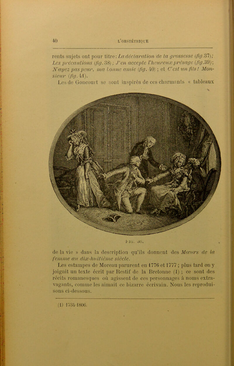 nnwr fiSRà^i. **3$^ Hi &:igâMj P^t|ii&œ ■ ^jsfcf'. • ■<' ,’LïîiÆk ; ,l»è *®|1 :-rÀ-'-';i gH li.,,7? \, aKiVjj L OBSTETRIQUE rents sujets ont pour titre: La déclarât ion de la grossesse (,flg.2Tl); Les 'précautions (/ig.oS); J’en accepte l’heureux présage (Jig. 39); N'ayez pas peur, ma tonne amie (fig. 40); et C'est un (Us! Mon- sieur (fig. 41). Les de Concourt se sont inspirés de ces charmants « tableaux i'io. au. de la vie » dans la description qu’ils donnent des Mœurs de la femme au dix-liuitiôme siècle. Les estampes de Moreau parurent en 1776 et 1777 ; plus tard on y joignit un texte écrit par Restif de la Bretonne (1) ; ce sont des récits romanesques où agissent de ces personnages à noms extra- vagants, comme les aimait ce bizarre écrivain. Nous les reprodui- sons ci-dessous. (1) 17341806.