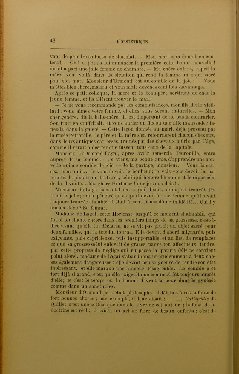 vant de prendre sa tasse de chocolat. — Mon mari sera donc bien con- tent 1 — Oh ! si j’osais lui annoncer la première cette bonne nouvelle ! disait à part une jolie femme de chambre. — Ma chère enfant, reprit la mère, vous voilà dans la situation qui rend la femme un objet sacré pour son mari. Monsieur d’Ormond est au comble de la joie : — Vous m’étiez bien chère, ma bru, et vous me le devenez cent fois davantage. Après ce petit colloque, la mère et le beau-père sortirent de chez la jeune femme, et ils allèrent trouver le mari. — Je ne vous recommande pas les complaisances, mon fils, dit le vieil- lard; vous aimez votre femme, et elles vous seront naturelles. — Mon cher gendre, dit la belle-mère, il est important de ne pas la contrarier. Son fruit en souffrirait, et vous auriez un fils ou une fille maussade; te- nez-la dans la gaieté. — Cette leçon donnée au mari, déjà prévenu par la rusée Pétronille, le père et la mère s’en retournèrent chacun chez eux, dans leurs antiques carrosses, traînés par des chevaux mûris par l’Age, comme il serait à désirer que fussent tous ceux de la capitale. Monsieur d’Ormond-Lagai, après avoir remercié Pétronille, entra auprès de sa femme : —Je viens, ma bonne amie, d’apprendre une nou- velle qui me comble de joie. — Je la partage, monsieur. — Vous la cau- sez, mon amie... Je vous devais le bonheur; je vais vous devoir la pa- ternité, le plus beau des titres, celui qui honore l’homme et le rapproche de la divinité... Ma chère Hortense ! que je vous dois!... Monsieur de Lagai pensait bien ce qu’il disait, quoiqu’il trouvât Pé- tronille jolie; mais pénétré de ce qu’il devait à une femme qu’il avait toujours trouvée aimable, il était à cent lieues d’une infidélité... Qui l’y amena donc ? Sa femme. Madame de Lagai, cette Hortense jusqu’à ce moment si aimable, qui fut si touchante encore dans les premiers temps de sa grossesse, c’est-à- dire avant qu’elle fut déclarée, ne se vit pas plutôt un objet sacré pour deux familles, que la tète lui tourna. Elle devint d’abord mignarde, puis exigeante, puis capricieuse, puis insupportable, et au lieu de remplacer ce que sa grossesse lui enlevait de grâces, par ce ton affectueux, tendre, par cette propreté de négligé qui surpasse la parure (elle ne convient point alors), madame de Lagai s’abandonna imprudemment à deux cho- ses également dangereuses : elle devint peu soigneuse de rendre son état intéressant, et elle marqua une humeur désagréable. Le comble à ce tort déjà si grand, c’est qu’elle exigeait que son mari fût toujours auprès d’elle; et c’est le temps où la femme devrait se tenir dans le gynécée comme dans un sanctuaire. Monsieur d’Ormond père était philosophe : il débitait à ses enfants de fort bonnes choses ; par exemple, il leur disait : — La Callipécîie de Quiliet n’est une sottise que dans le livre de cet auteur ; le fond de la doctrine est réel ; il existe un art de faire de beaux enfants : c’est de