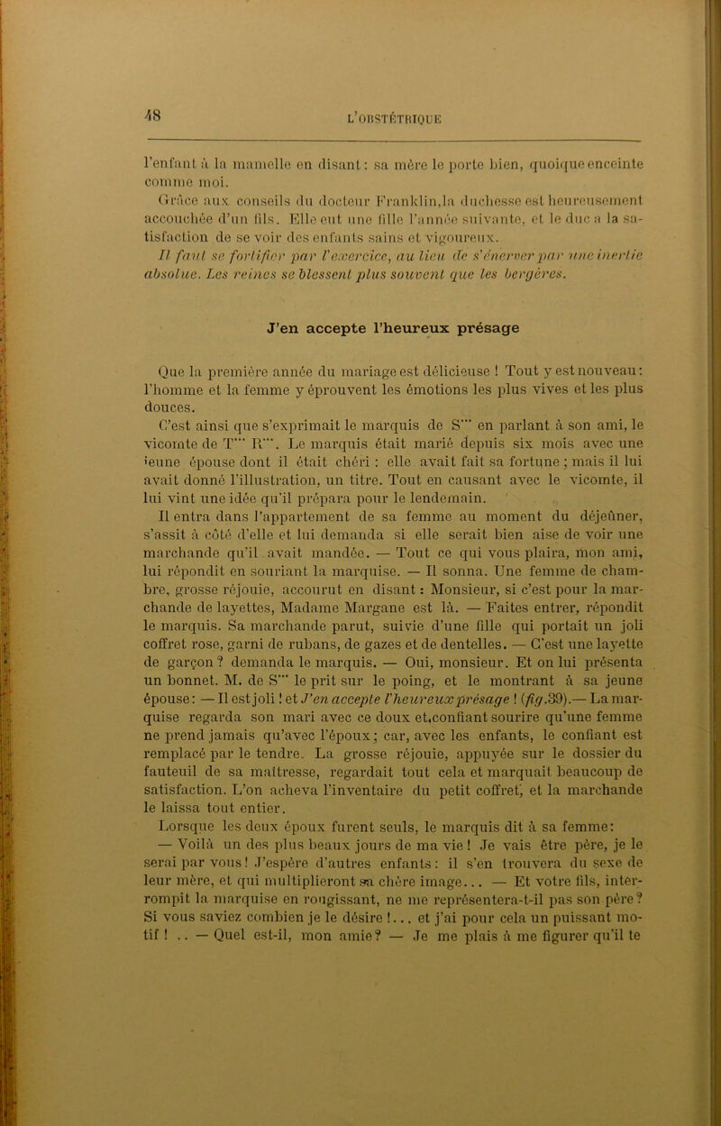 l’enfant à la mamelle en disant: sa mère le porto bien, quoique enceinte comme moi. Grâce nux. conseils du docteur Franklin,la duchesse est heureusement accouchée d’un tils. Elle eut une fille l’année suivante, et le duc a la sa- tisfaction de se voir des enfants sains et vigoureux. Il faut se fortifier par l'exercice, au lieu de a'énerver par une inertie absolue. Les reines se blessent plus souvent que les bergères. J’en accepte l’heureux présage Que la première année du mariage est délicieuse ! Tout y est nouveau: l’homme et la femme y éprouvent les émotions les plus vives et les plus douces. C’est ainsi que s’exprimait le marquis de S'” en parlant à son ami, le vicomte de T“” R“\ Le marquis était marié depuis six mois avec une •eune épouse dont il était chéri: elle avait fait sa fortune ; mais il lui avait donné l’illustration, un titre. Tout en causant avec le vicomte, il lui vint une idée qu’il prépara pour le lendemain. Il entra dans l’appartement de sa femme au moment du déjeûner, s’assit à côté d’elle et lui demanda si elle serait bien aise de voir une marchande qu’il avait mandée. — Tout ce qui vous plaira, mon ami, lui répondit en souriant la marquise. — Il sonna. Une femme de cham- bre, grosse réjouie, accourut en disant : Monsieur, si c’est pour la mar- chande de layettes, Madame Margane est là. — Faites entrer, répondit le marquis. Sa marchande parut, suivie d’une fille qui portait un joli coffret rose, garni de rubans, de gazes et de dentelles. — C'est une layette de garçon? demanda le marquis. — Oui, monsieur. Et on lui présenta un bonnet. M. de S'” le prit sur le poing, et le montrant à sa jeune épouse : — Il est joli ! et J’en accepte l'heureux présage ! (fig. 39).— La mar- quise regarda son mari avec ce doux ehconfiant sourire qu’une femme ne prend jamais qu’avec l’époux; car, avec les enfants, le confiant est remplacé par le tendre. La grosse réjouie, appuyée sur le dossier du fauteuil de sa maîtresse, regardait tout cela et marquait beaucoup de satisfaction. L’on acheva l’inventaire du petit coffret', et la marchande le laissa tout entier. Lorsque les deux époux furent seuls, le marquis dit à sa femme: — Voilà un des plus beaux jours de ma vie ! Je vais être père, je le serai par vous ! J’espère d’autres enfants: il s’en trouvera du sexe de leur mère, et qui multiplieront sra chère image... — Et votre lîls, inter- rompit la marquise en rougissant, ne me représentera-t-il pas son père? Si vous saviez combien je le désire !... et j’ai pour cela un puissant mo- tif ! .. — Quel est-il, mon amie? — Je me plais à me figurer qu’il te