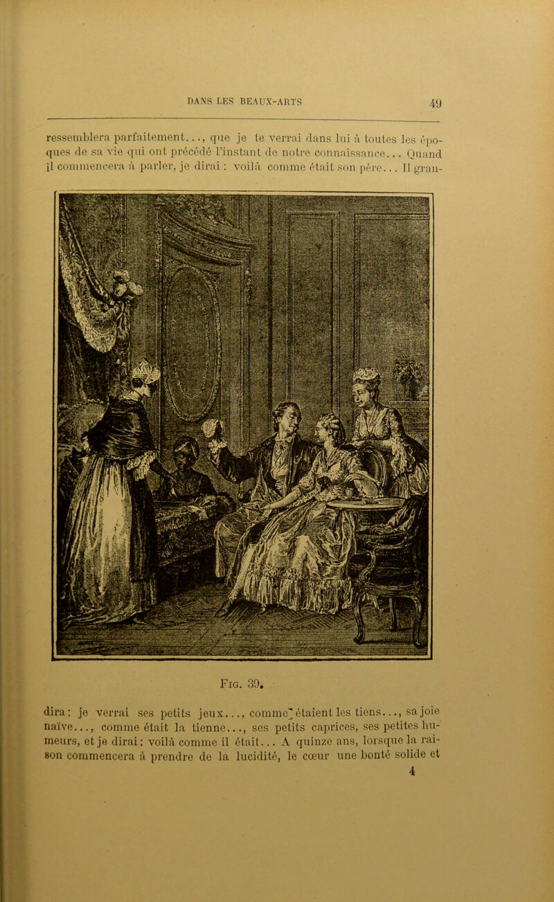 -49 ressemblera parfaitement..., que je le verrai dans lui à toutes les épo- ques de sa vie qui ont précédé l’instant de notre connaissance... Quand il commencera à parler, je dirai : voilà comme était son père... Il gran- Fig. 39. dira: je verrai ses petits jeux..., comme'étaient les tiens.sa joie naïve..., comme était la tienne..., ses petits caprices, ses petites hu- meurs, et je dirai: voilà comme il était... A quinze ans, lorsque la rai- son commencera à prendre de la lucidité, le cœur une bonté solide et 4