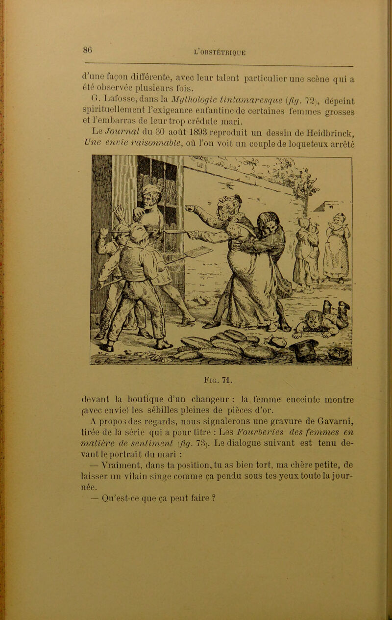 d une façon différente, avec leur talent particulier une scène qui a été observée plusieurs fois. < L Lafosse,dans la Mythologie tintamaresgue (fig. 72 , dépeint spirituellement l’exigeance enfantine de certaines femmes grosses et l’embarras de leur trop crédule mari. Le Journal du 30 août 1893 reproduit un dessin de Heidbrinck, Une envie raisonnable, où l’on voit un couple de loqueteux arrêté Fig. 71. devant la boutique d’un changeur : la femme enceinte montre (avec envie) les sébilles pleines de pièces d’or. A propos des regards, nous signalerons une gravure de Gavarni, tirée de la série qui a pour titre : Les Fourberies des femmes en matière de sentiment [fig. 73). Le dialogue suivant est tenu de- vant le portrait du mari : — Vraiment, dans ta position, tu as bien tort, ma chère petite, de laisser un vilain singe comme ça pendu sous tes yeux toute la jour- née. — Qu’est-ce que ça peut faire ?