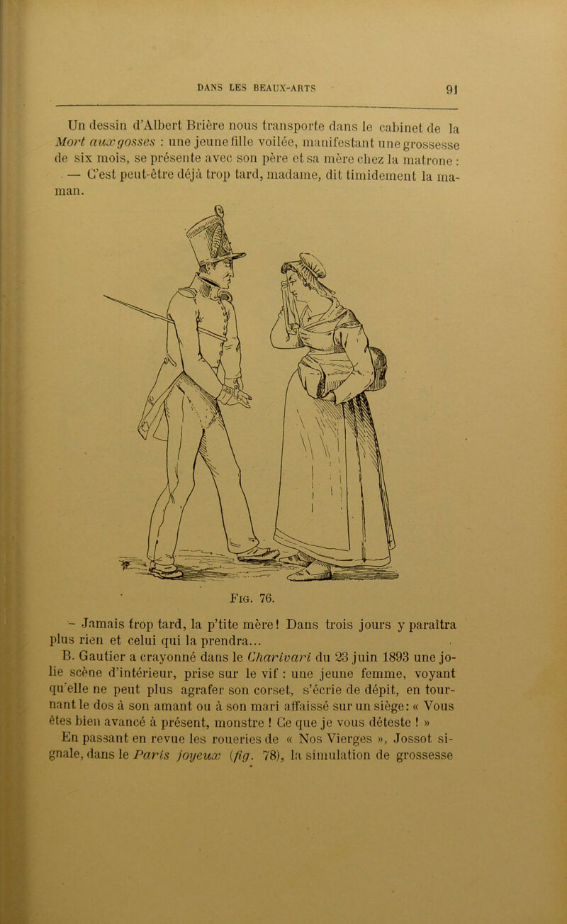 Un dessin d’Albert Brière nous transporte dans le cabinet de la Mort aux gosses : une jeune fille voilée, manifestant une grossesse de six mois, se présente avec son père et sa mère chez la matrone : — C’est peut-être déjà trop tard, madame, dit timidement la ma- man. - Jamais trop tard, la p’tite mère! Dans trois jours y paraîtra plus rien et celui qui la prendra... B. Gautier a crayonné dans le Charivari du 23 juin 1893 une jo- lie scène d’intérieur, prise sur le vif : une jeune femme, voyant qu’elle ne peut plus agrafer son corset, s’écrie de dépit, en tour- nant le dos à son amant ou à son mari affaissé sur un siège: « Vous êtes bien avancé à présent, monstre ! Ce que je vous déteste ! » En passant en revue les roueries de « Nos Vierges », Jossot si- gnale, dans le Paris joyeux (/ig. 78), la simulation de grossesse