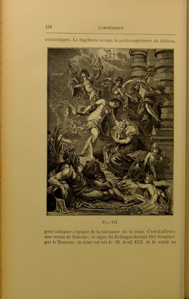 symboliques. Le Sagittaire occupe la partie supérieure du tableau, Fig. 112. pour indiquer répoque de la naissance de la reine. C’est d'ailleur une erreur de Rubens ; ce signe du Zodiaque devrait être remplac par le Taureau : la reine est née le 25 Avril 1573 et le soleil ne CP- c/j