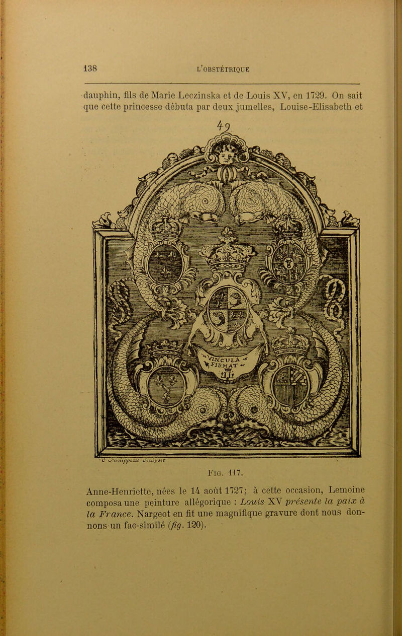 dauphin, fils de Marie Leczinska et de Louis XV, en 1729. On sait que cette princesse débuta par deux jumelles, Louise-Elisabeth et Fig. 117. Anne-Henriette, nées le 14 août 1727; à cette occasion, Lemoine composa une peinture allégorique : Louis XY présente la paix à la France. Nargeot en fit une magnifique gravure dont nous don- nons un fac-similé (fig. 120).