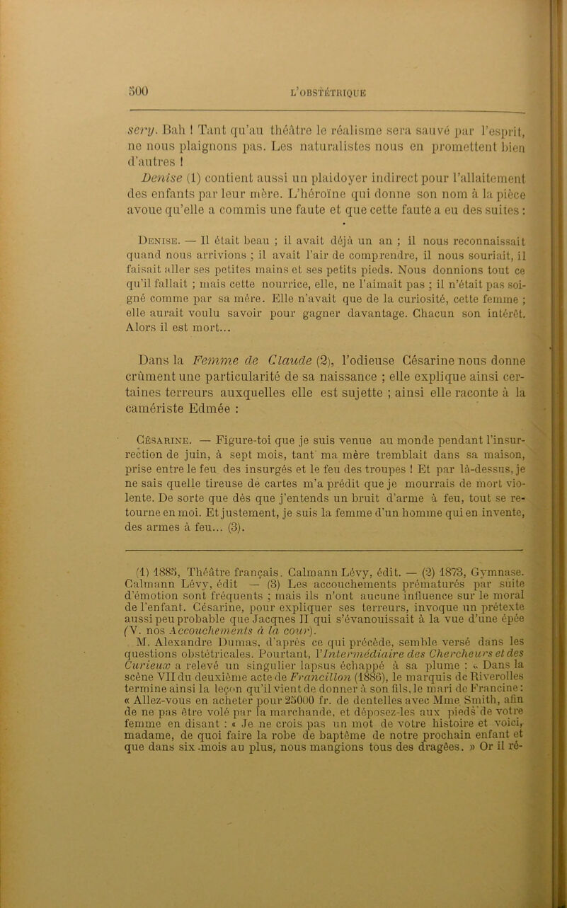 sery. Bah ! Tant qu’au théâtre le réalisme sera sauvé par l’esprit, ne nous plaignons pas. Les naturalistes nous en promettent bien d’autres ! Denise (1) contient aussi un plaidoyer indirect pour l’allaitement des enfants par leur mère. L’héroïne qui donne son nom à la pièce avoue qu’elle a commis une faute et que cette faute a eu des suites : Denise. — Il était beau ; il avait déjà un an ; il nous reconnaissait quand nous arrivions ; il avait l’air de comprendre, il nous souriait, il faisait aller ses petites mains et ses petits pieds. Nous donnions tout ce qu’il fallait ; mais cette nourrice, elle, ne l’aimait pas ; il n’était pas soi- gné comme par sa mère. Elle n’avait que de la curiosité, cette femme ; elle aurait voulu savoir pour gagner davantage. Chacun son intérêt. Alors il est mort... Dans la Femme de Claude (2), l’odieuse Gésarine nous donne crûment une particularité de sa naissance ; elle explique ainsi cer- taines terreurs auxquelles elle est sujette ; ainsi elle raconte à la camériste Edmée : Césarine. — Figure-toi que je suis venue au monde pendant l’insur- rection de juin, à sept mois, tant ma mère tremblait dans sa maison, prise entre le feu des insurgés et le feu des troupes ! Et par là-dessus, je ne sais quelle tireuse de cartes m’a prédit que je mourrais de mort vio- lente. De sorte que dès que j’entends un bruit d’arme à feu, tout se re- tourne en moi. Et justement, je suis la femme d’un homme qui en invente, des armes à feu... (3). (1) 1885, Théâtre français. CalmannLévy, édit. — (2) 1873, Gymnase. Galmann Lévy, édit — (3) Les accouchements prématurés par suite d émotion sont fréquents ; mais ils n’ont aucune influence sur le moral de l’enfant. Césarine, pour expliquer ses terreurs, invoque un prétexte aussi peu probable que Jacques II qui s’évanouissait à la vue d’une épée (V. nos Accouchements à la cour). M. Alexandre Dumas, d’après ce qui précède, semble versé dans les questions obstétricales. Pourtant, VIntermédiaire des Chercheurs et des Curieux a relevé un singulier lapsus échappé à sa plume : û Dans la scène VII du deuxième acte de Frcincillon (1886), le marquis deRiverolles termine ainsi la leçon qu’il vient de donner à son fils, le mari de Francine : « Allez-vous en acheter pour 25000 fr. de dentelles avec Mme Smith, afin de ne pas être volé par la marchande, et dôposez-les aux pieds'de votre femme en disant : « Je ne crois pas un mot de votre histoire et voici, madame, de quoi faire la robe de baptême de notre prochain enfant et que dans six .mois au plus, nous mangions tous des dragées. » Or il ré-