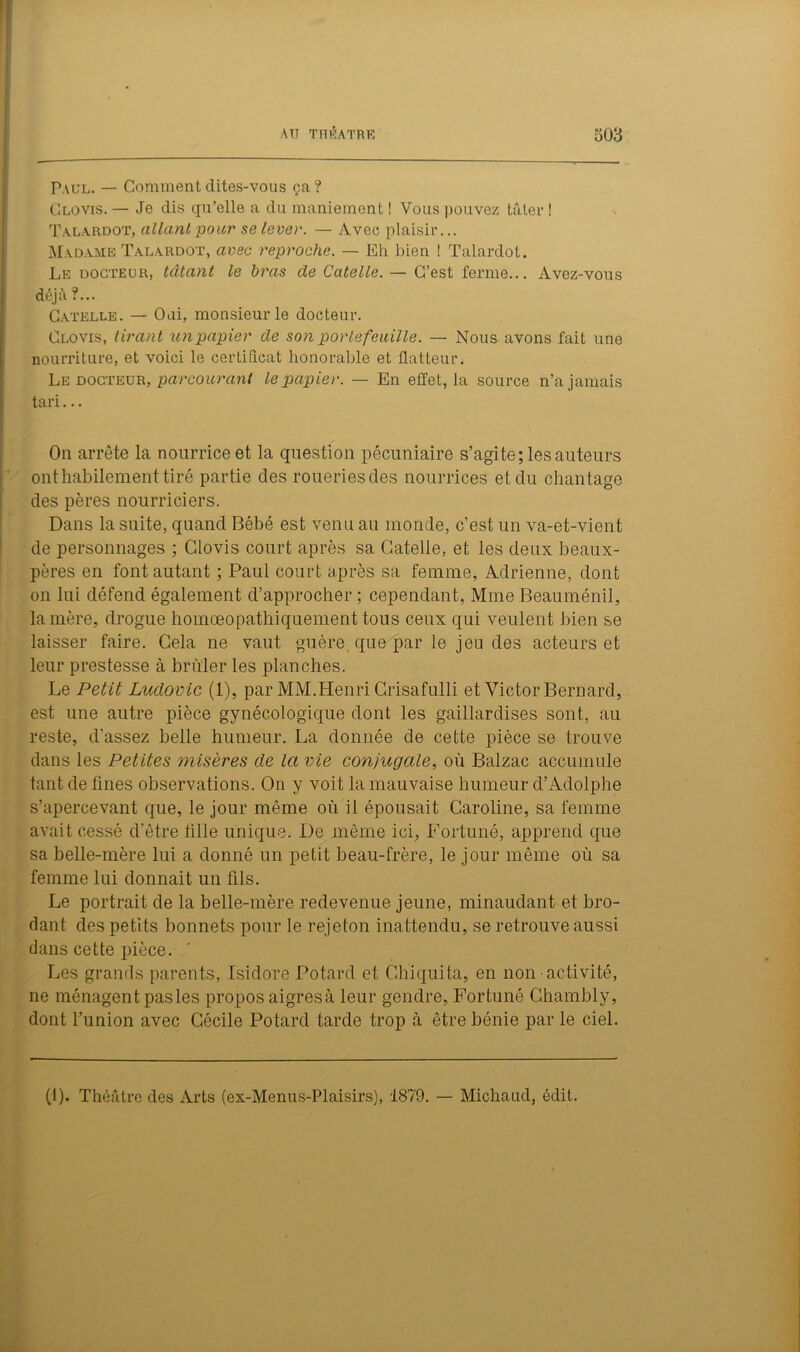 Paul. — Comment dites-vous ça? Clovis. — Je dis qu’elle a du maniement ! Vous pouvez tâter ! Talardot, allant pour se lever. — Avec plaisir... Madame Talardot, avec reproche. — Eh bien ! Talardot. Le docteur, tâtant le bras de Catelle.— C’est ferme... Avez-vous déjà ?... Catelle. — Oui, monsieur le docteur. Clovis, tirant un papier de son portefeuille. — Nous avons fait une nourriture, et voici le certificat honorable et flatteur. Le docteur, parcourant le papier. — En effet, la source n’a jamais tari... On arrête la nourrice et la question pécuniaire s’agite; les auteurs ont habilement tiré partie des roueriesdes nourrices et du chantage des pères nourriciers. Dans la suite, quand Bébé est venu au monde, c’est un va-et-vient de personnages ; Clovis court après sa Catelle, et les deux beaux- pères en font autant ; Paul court après sa femme, Adrienne, dont on lui défend également d’approcher ; cependant, Mme Beauménil, la mère, drogue hoinœopathiquement tous ceux qui veulent bien se laisser faire. Cela ne vaut guère, que par le jeu des acteurs et leur prestesse à brûler les planches. Le Petit Ludovic (1), par MM.Henri Crisafulli et Victor Bernard, est une autre pièce gynécologique dont les gaillardises sont, au reste, d'assez belle humeur. La donnée de cette pièce se trouve dans les Petites misères de la vie conjugale, où Balzac accumule tant de fines observations. On y voit la mauvaise humeur d’Adolphe s’apercevant que, le jour même où il épousait Caroline, sa femme avait cessé d’être fille unique. De même ici, Fortuné, apprend que sa belle-mère lui a donné un petit beau-frère, le jour même où sa femme lui donnait un fils. Le portrait de la belle-mère redevenue jeune, minaudant et bro- dant des petits bonnets pour le rejeton inattendu, se retrouve aussi dans cette pièce. Les grands parents, Isidore Potard et Chiquita, en non activité, ne ménagent pas les propos aigres à leur gendre, Fortuné Chambly, dont l’union avec Cécile Potard tarde trop à être bénie par le ciel. (1). Théâtre des Arts (ex-Menus-Plaisirs), 1879. — Michand, édit.