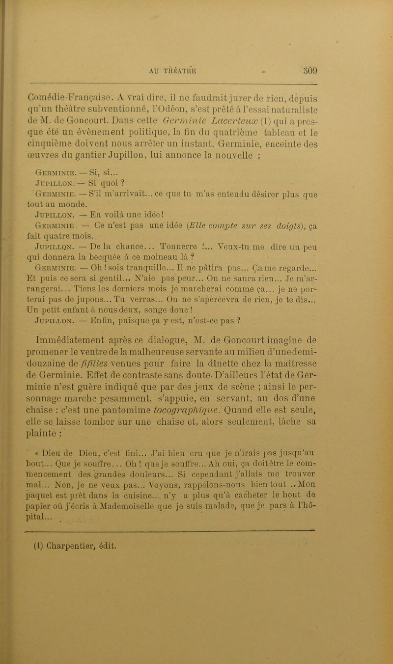 Comédie-Française. À vrai dire, il ne faudrait jurer de rien, depuis qu’un théâtre subventionné, l’Odéon, s’est prêté à l’essai naturaliste de M. de Goncourt. Dans cette Germinie Lacerteux (1) qui a pres- que été un évènement politique, la fin du quatrième tableau et le cinquième doivent nous arrêter un instant. Germinie, enceinte des œuvres du gantier Jupillon, lui annonce la nouvelle : Germinie. — Si, si... Jupillon. — Si quoi ? 'Germinie. — S'il m’arrivait... ce que tu m’as entendu désirer plus que tout au monde. Jupillon. — En voilà une idée! Germinie. — Ce n’est pas une idée (Elle compte sur ses doigts), ça fait quatre mois. Jupillon. —Delà chance... Tonnerre !... Veux-tu me dire un peu qui donnera la becquée à ce moineau là? Germinie. — Oh ! sois tranquille... Il ne pâtira pas... Came regarde... Et puis ce sera si gentil... N’aie pas peur... On ne saura rien... Je m’ar- rangerai... Tiens les derniers mois je marcherai comme ça... je ne por- terai pas de jupons... Tu verras... On ne s’apercevra de rien, je te dis... Un petit enfant à nous deux, songe donc ! Jupillon. — Enfin, puisque ça y est, n’est-ce pas ? Immédiatement après ce dialogue, M. de Goncourt imagine de promener le ventre de la malheureuse servante au milieu d’unedemi- douzaine de fifilles venues pour faire la dînette chez la maîtresse de Germinie. Effet de contraste sans doute-D’ailleurs l’état de Ger- minie n’est guère indiqué que par des jeux de scène ; ainsi le per- sonnage marche pesamment, s’appuie, en servant, au dos d’une chaise : c’est une pantomime tocograpliique. Quand elle est seule, elle se laisse tomber sur une chaise et, alors seulement, lâche sa plainte : « Dieu de Dieu, c’est fini... J’ai bien cru que je n’irais pas jusqu’au bout... Que je souffre... Oh ! que je souffre... Ah oui, ça doitêlre le com- mencement des grandes douleurs... Si cependant j’allais me trouver mal... Non, je ne veux pas... Voyons, rappelons-nous bien tout ..Mon paquet est prêt dans la cuisine... n’y a plus qu’à cacheter le bout de papier où j’écris à Mademoiselle que je suis malade, que je pars à l’hô- pital... (1) Charpentier, édit.