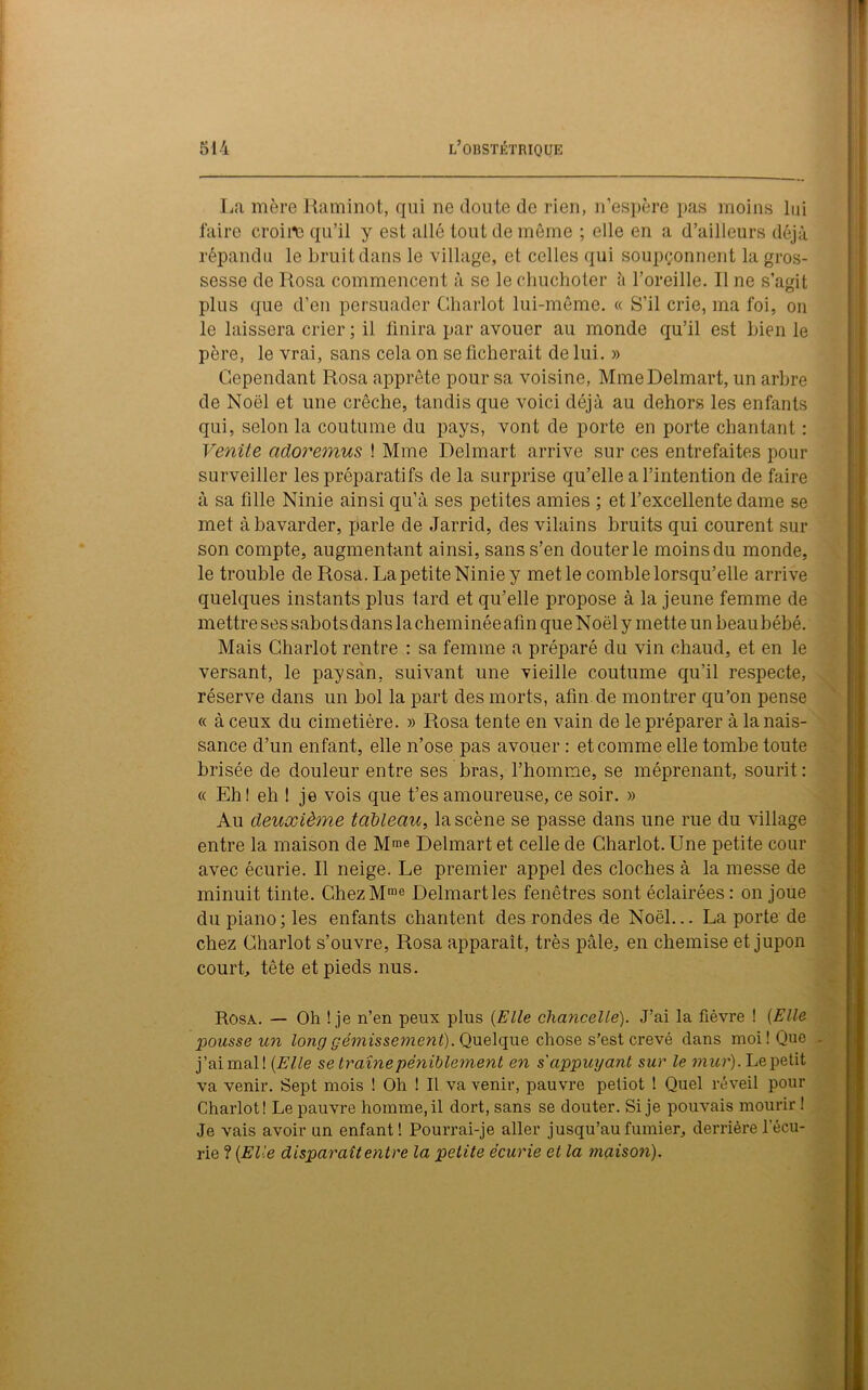 La mère Raminot, qui ne doute de rien, n’espère pas moins lui faire croire qu’il y est allé tout de même ; elle en a d’ailleurs déjà répandu le bruit dans le village, et celles qui soupçonnent la gros- sesse de Rosa commencent à se le chuchoter à l’oreille. Il ne s’agit plus que d’en persuader Chariot lui-même. « S’il crie, ma foi, on le laissera crier ; il finira par avouer au monde qu’il est bien le père, le vrai, sans cela on se ficherait de lui. » Cependant Rosa apprête pour sa voisine, MmeDelmart, un arbre de Noël et une crèche, tandis que voici déjà au dehors les enfants qui, selon la coutume du pays, vont de porte en porte chantant : Venite adoremus ! Mme Delmart arrive sur ces entrefaites pour surveiller les préparatifs de la surprise qu’elle a l’intention de faire à sa fille Ninie ainsi qu’à ses petites amies ; et l’excellente dame se met à bavarder, parle de Jarrid, des vilains bruits qui courent sur son compte, augmentant ainsi, sans s’en douter le moins du monde, le trouble de Rosa. La petite Ninie y met le comble lorsqu’elle arrive quelques instants plus tard et qu’elle propose à la jeune femme de mettre ses sabots dans la cheminée afin que Noël y mette un beau bébé. Mais Chariot rentre : sa femme a préparé du vin chaud, et en le versant, le paysan, suivant une vieille coutume qu’il respecte, réserve dans un bol la part des morts, afin de montrer qu’on pense « à ceux du cimetière. » Rosa tente en vain de le préparer à la nais- sance d’un enfant, elle n’ose pas avouer : et comme elle tombe toute brisée de douleur entre ses bras, l’homme, se méprenant, sourit : « Eh ! eh ! je vois que t’es amoureuse, ce soir. » Au deuxième tableau, la scène se passe dans une rue du village entre la maison de Mme Delmart et celle de Chariot. Une petite cour avec écurie. Il neige. Le premier appel des cloches à la messe de minuit tinte. ChezMme Delmart les fenêtres sont éclairées : on joue du piano ; les enfants chantent des rondes de Noël... La porte de chez Chariot s’ouvre, Rosa apparaît, très pâle, en chemise et jupon court, tête et pieds nus. Rosa. — Oh ! je n’en peux plus (Elle chancelle). J’ai la fièvre ! (Elle pousse un long gémissement). Quelque chose s’est crevé dans moi! Que . j’aimai! (Elle se traîne péniblement en s'appuyant sur le mur). Le petit va venir. Sept mois ! Oh ! Il va venir, pauvre petiot ! Quel réveil pour Chariot! Le pauvre homme, il dort, sans se douter. Si je pouvais mourir ! Je vais avoir un enfant! Pourrai-je aller jusqu’au fumier, derrière récu- rie ? (Elle disparaît entre la petite écurie et la maison).