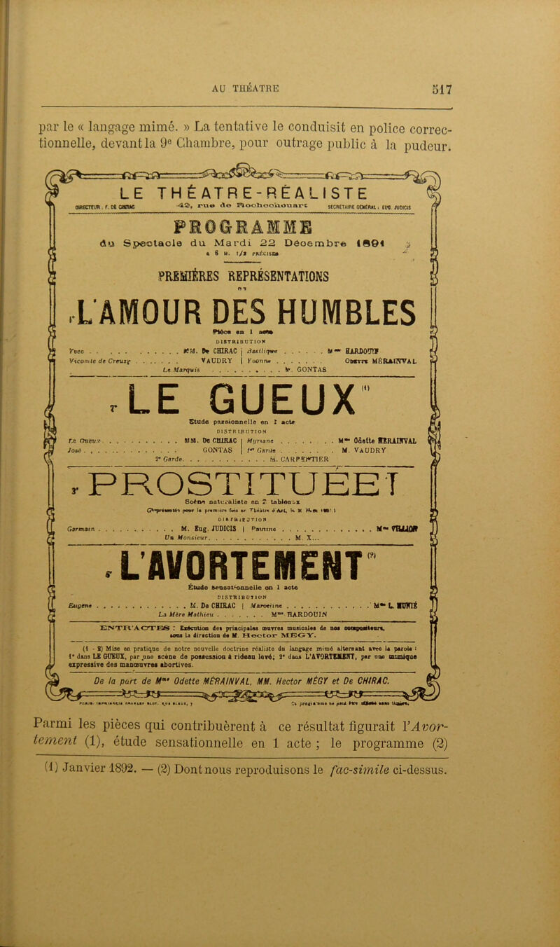 par le « langage mimé. » La tentative le conduisit en police correc- tionnelle, devant la 9° Chambre, pour outrage public à la pudeur. =£3= LE THÉATRE-RÉALISTE ojRæmm. r. os cisne 4S, rut* c\© Ploohoo'ûOuarL ÎSCnÉTAIBE OtHÉRAl I fl>0. JVOICIS FieeiâiiE du Spootaola du Mardi 22 Déoembre t®©< ÿ « 6 H. l/j PRÉCISE» ~ PREMIÈRES REPRÉSENTATIONS A AMOUR DÉS HUMBLES Piôco en 1 DISTRIBUTION Ytcc ÉÎM. D* CHIRAC j thieüiqve ...... fil-* BARDOUT? Viconitc de Creuzf VaUDRY | Yoonn» Onm MIsRAÏîWaL Le Marquis V». GONTAS LEGUEU X’ Stude paesionnelle en ' actp D1STR 13 IITION MM. De CHIRAC | .Wi/riane . . M~ Oâslte BHUIITVAL GONTAS | /•'Gard* . M VaUDRY 2* Garde. . . ri. CARP5)*T1ER r.c Oucu:i Josà . . . y Garcia** 8cèn® natwaliete en ? tableaux GvT»’t«on tAi poor I* premier» fvù ar Tbéàtm J Art, h. U iKm • W l DIB r»iBJTION .... M. Eug. JUDICIS | Pat/tine ........ Un Monsieur M X... m** mjuofl EMçene LAVORTEMENT Étude Bfvasai^nzuielle on 1 acte DI STB IB T/T ION U. De CHIRAC | Marxienne . La Mère Mathieu Mœ# TLARDOUIN (?) m«* l mnrrë & = ENTR ACTES : Exécution de* priacipales œuvre* musicale* de no* eonpoateurt, ura* U direction de M. Hector MEGY. (1 • 2) Mise en pratique de notre nouvelle doctrine réaliste du langage mimé alternant arvo la paroU '• 1* dans LE GUEUX, par une scène de possession à rideau lové; 2* daa» L’AVORTEMENT, par nqo muni que expressive des manœuvres abortives. De la pan de Mm‘ Odette MÉRAINVAL, MM. Hector MÉGY et De CHIRAC. rt.nit. iimi.^u M»*u* »io». iitui, j C* pro«i*Tra» m fit* Hrt un Parmi les pièces qui contribuèrent à ce résultat figurait Y Avor- tement (1), étude sensationnelle en 1 acte ; le programme (2)